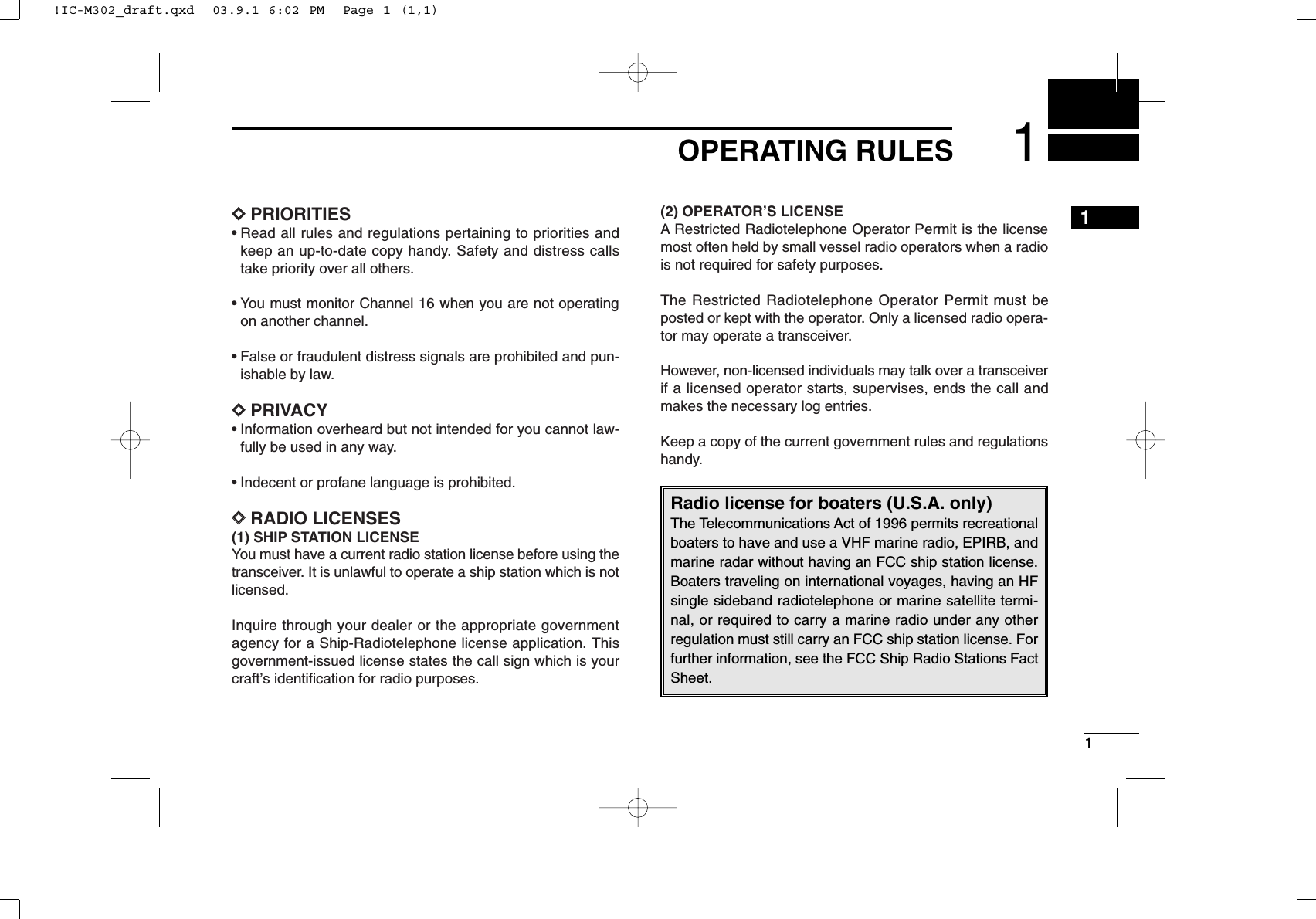 11OPERATING RULES1DDPRIORITIES• Read all rules and regulations pertaining to priorities andkeep an up-to-date copy handy. Safety and distress callstake priority over all others.• You must monitor Channel 16 when you are not operatingon another channel.• False or fraudulent distress signals are prohibited and pun-ishable by law.DDPRIVACY• Information overheard but not intended for you cannot law-fully be used in any way.• Indecent or profane language is prohibited.DDRADIO LICENSES(1) SHIP STATION LICENSEYou must have a current radio station license before using thetransceiver. It is unlawful to operate a ship station which is notlicensed.Inquire through your dealer or the appropriate governmentagency for a Ship-Radiotelephone license application. Thisgovernment-issued license states the call sign which is yourcraft’s identiﬁcation for radio purposes.(2) OPERATOR’S LICENSEA Restricted Radiotelephone Operator Permit is the licensemost often held by small vessel radio operators when a radiois not required for safety purposes.The Restricted Radiotelephone Operator Permit must beposted or kept with the operator. Only a licensed radio opera-tor may operate a transceiver.However, non-licensed individuals may talk over a transceiverif a licensed operator starts, supervises, ends the call andmakes the necessary log entries.Keep a copy of the current government rules and regulationshandy.Radio license for boaters (U.S.A. only)The Telecommunications Act of 1996 permits recreationalboaters to have and use a VHF marine radio, EPIRB, andmarine radar without having an FCC ship station license.Boaters traveling on international voyages, having an HFsingle sideband radiotelephone or marine satellite termi-nal, or required to carry a marine radio under any otherregulation must still carry an FCC ship station license. Forfurther information, see the FCC Ship Radio Stations FactSheet.!IC-M302_draft.qxd  03.9.1 6:02 PM  Page 1 (1,1)