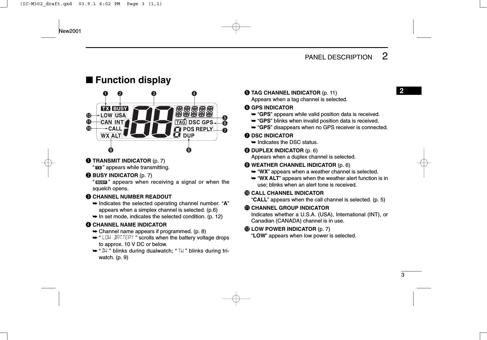 32PANEL DESCRIPTIONNew20012■Function displayqTRANSMIT INDICATOR (p. 7)“” appears while transmitting.wBUSY INDICATOR (p. 7)“” appears when receiving a signal or when thesquelch opens.eCHANNEL NUMBER READOUT➥Indicates the selected operating channel number. “A”appears when a simplex channel is selected. (p.6)➥In set mode, indicates the selected condition. (p. 12)rCHANNEL NAME INDICATOR➥Channel name appears if programmed. (p. 8)➥“” scrolls when the battery voltage dropsto approx. 10 V DC or below.➥“” blinks during dualwatch; “” blinks during tri-watch. (p. 9)tTAG CHANNEL INDICATOR (p. 11)Appears when a tag channel is selected.yGPS INDICATOR➥“GPS” appears while valid position data is received.➥“GPS” blinks when invalid position data is received.➥“GPS” disappears when no GPS receiver is connected.uDSC INDICATOR➥Indicates the DSC status.iDUPLEX INDICATOR (p. 6)Appears when a duplex channel is selected.oWEATHER CHANNEL INDICATOR (p. 6)➥“WX” appears when a weather channel is selected.➥“WX ALT” appears when the weather alert function is inuse; blinks when an alert tone is received.!0 CALL CHANNEL INDICATOR“CALL” appears when the call channel is selected. (p. 5)!1 CHANNEL GROUP INDICATORIndicates whether a U.S.A. (USA), International (INT), orCanadian (CANADA) channel is in use.!2 LOW POWER INDICATOR (p. 7)“LOW” appears when low power is selected.twerquyio!0!2!1!IC-M302_draft.qxd  03.9.1 6:02 PM  Page 3 (1,1)