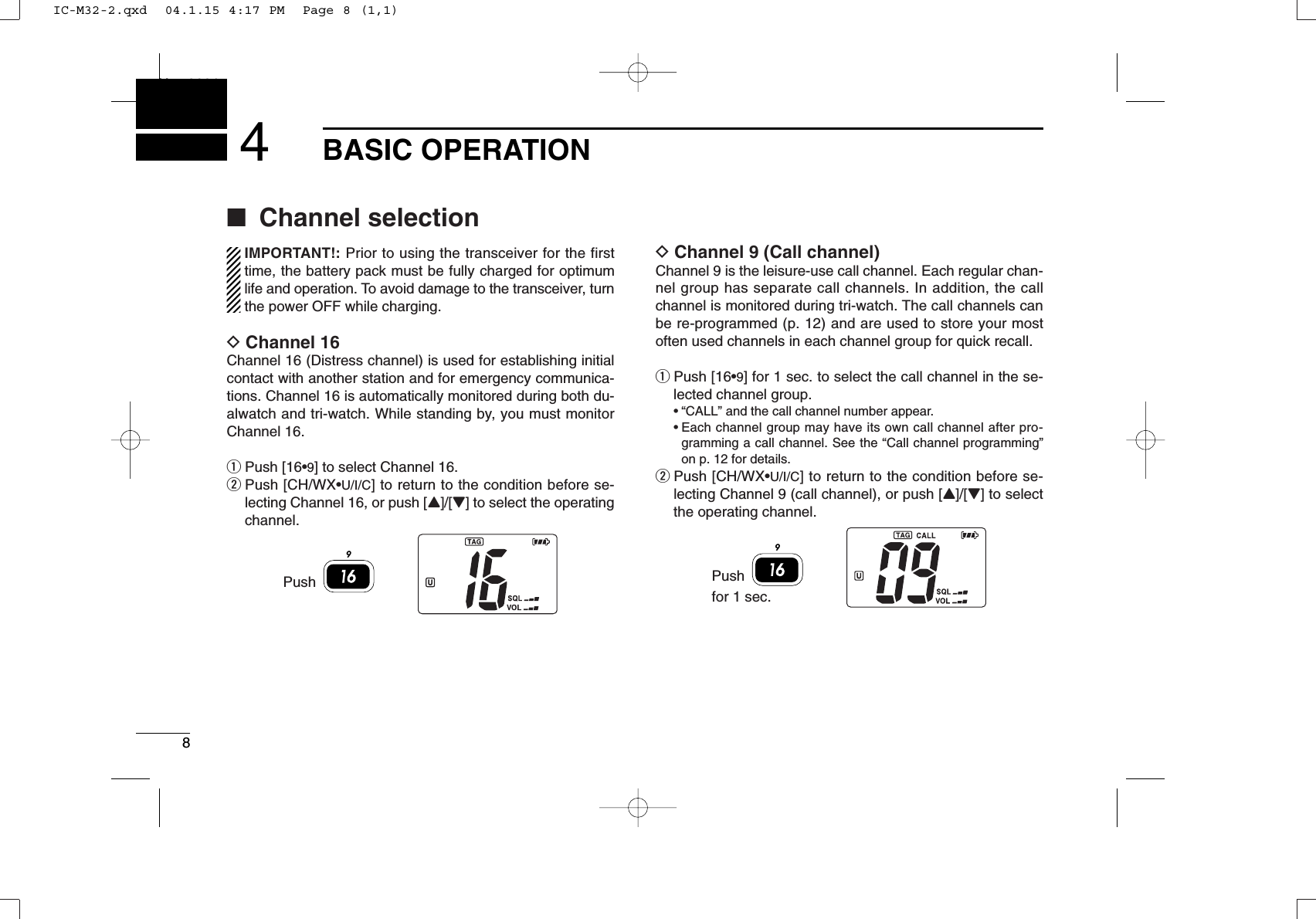 8BASIC OPERATIONNew20014■Channel selectionIMPORTANT!: Prior to using the transceiver for the firsttime, the battery pack must be fully charged for optimumlife and operation. To avoid damage to the transceiver, turnthe power OFF while charging.DChannel 16Channel 16 (Distress channel) is used for establishing initialcontact with another station and for emergency communica-tions. Channel 16 is automatically monitored during both du-alwatch and tri-watch. While standing by, you must monitorChannel 16.qPush [16•9] to select Channel 16.wPush [CH/WX•U/I/C] to return to the condition before se-lecting Channel 16, or push [Y]/[Z] to select the operatingchannel.DChannel 9 (Call channel)Channel 9 is the leisure-use call channel. Each regular chan-nel group has separate call channels. In addition, the callchannel is monitored during tri-watch. The call channels canbe re-programmed (p. 12) and are used to store your mostoften used channels in each channel group for quick recall.qPush [16•9] for 1 sec. to select the call channel in the se-lected channel group.•“CALL” and the call channel number appear.•Each channel group may have its own call channel after pro-gramming a call channel. See the “Call channel programming”on p. 12 for details.wPush [CH/WX•U/I/C] to return to the condition before se-lecting Channel 9 (call channel), or push [Y]/[Z] to selectthe operating channel.9Pushfor 1 sec.9PushIC-M32-2.qxd  04.1.15 4:17 PM  Page 8 (1,1)
