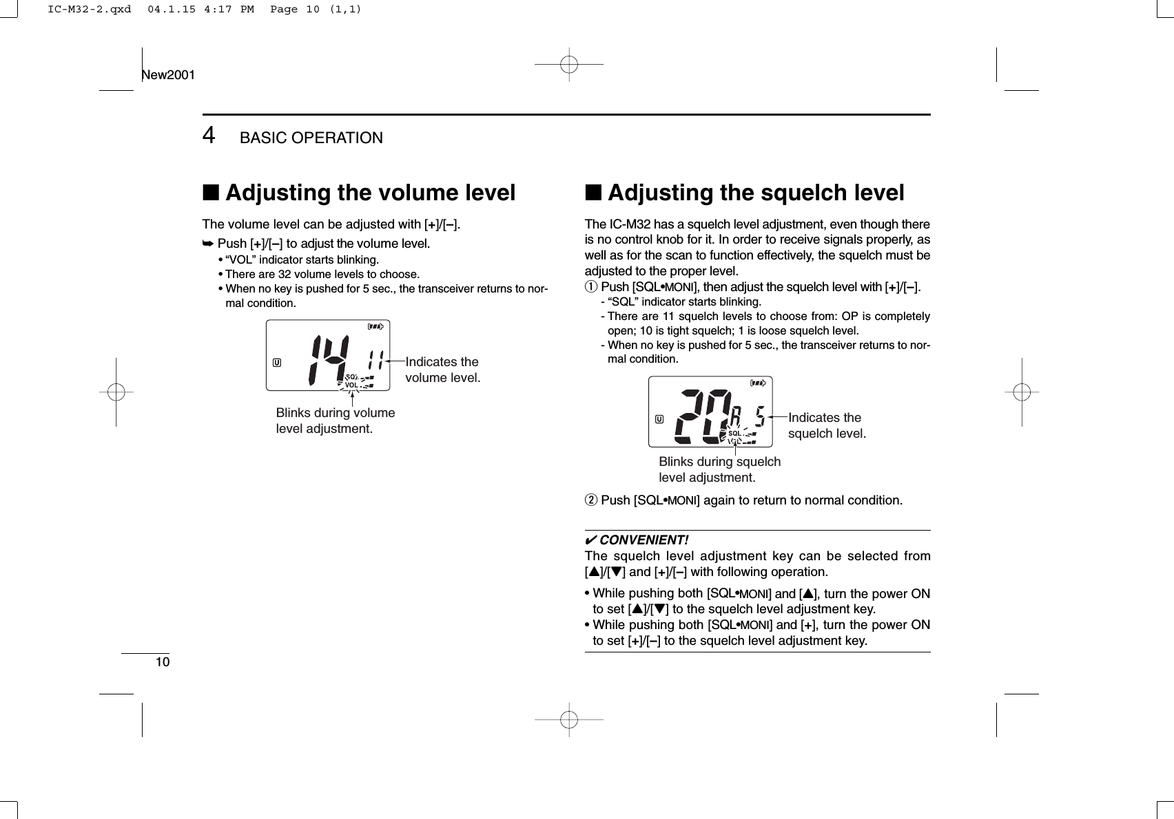 104BASIC OPERATIONNew2001■Adjusting the volume levelThe volume level can be adjusted with [+]/[–].➥Push [+]/[–] to adjust the volume level.•“VOL” indicator starts blinking.• There are 32 volume levels to choose.• When no key is pushed for 5 sec., the transceiver returns to nor-mal condition.■Adjusting the squelch levelThe IC-M32 has a squelch level adjustment, even though thereis no control knob for it. In order to receive signals properly, aswell as for the scan to function effectively, the squelch must beadjusted to the proper level.qPush [SQL•MONI], then adjust the squelch level with [+]/[–].- “SQL” indicator starts blinking.- There are 11 squelch levels to choose from: OP is completelyopen; 10 is tight squelch; 1 is loose squelch level.- When no key is pushed for 5 sec., the transceiver returns to nor-mal condition.wPush [SQL•MONI] again to return to normal condition.✔CONVENIENT!The squelch level adjustment key can be selected from[Y]/[Z] and [+]/[–] with following operation.• While pushing both [SQL•MONI] and [Y], turn the power ONto set [Y]/[Z] to the squelch level adjustment key.• While pushing both [SQL•MONI] and [+], turn the power ONto set [+]/[–] to the squelch level adjustment key.Blinks during squelch level adjustment.Indicates the squelch level.Blinks during volume level adjustment.Indicates the volume level.IC-M32-2.qxd  04.1.15 4:17 PM  Page 10 (1,1)