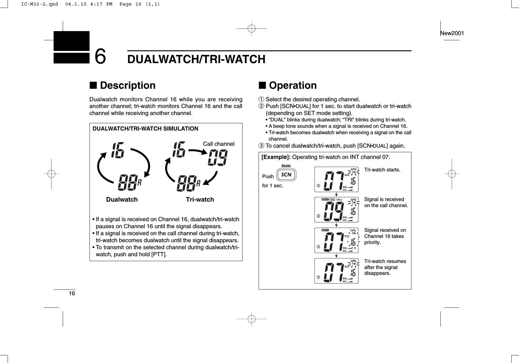 16DUALWATCH/TRI-WATCHNew2001New20016■DescriptionDualwatch monitors Channel 16 while you are receiving another channel; tri-watch monitors Channel 16 and the callchannel while receiving another channel.■OperationqSelect the desired operating channel.wPush [SCN•DUAL] for 1 sec. to start dualwatch or tri-watch(depending on SET mode setting).•“DUAL” blinks during dualwatch; “TRI” blinks during tri-watch.•A beep tone sounds when a signal is received on Channel 16.•Tri-watch becomes dualwatch when receiving a signal on the callchannel.eTo cancel dualwatch/tri-watch, push [SCN•DUAL] again.DUALWATCH/TRI-WATCH SIMULATION•If a signal is received on Channel 16, dualwatch/tri-watchpauses on Channel 16 until the signal disappears.•If a signal is received on the call channel during tri-watch,tri-watch becomes dualwatch until the signal disappears.•To transmit on the selected channel during dualwatch/tri-watch, push and hold [PTT].Dualwatch Tri-watchCall channel[Example]: Operating tri-watch on INT channel 07.Tri-watch starts.Pushfor 1 sec.Signal is received on the call channel.Signal received on Channel 16 takes priority.Tri-watch resumes after the signal disappears.DUALIC-M32-2.qxd  04.1.15 4:17 PM  Page 16 (1,1)