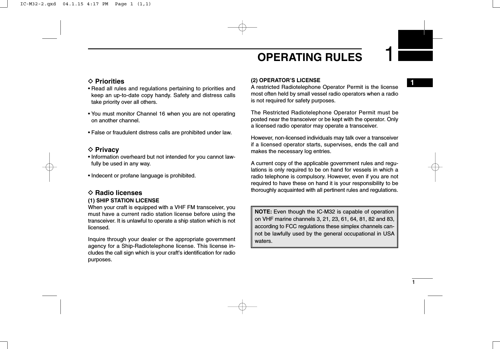11OPERATING RULES1DPriorities• Read all rules and regulations pertaining to priorities andkeep an up-to-date copy handy. Safety and distress callstake priority over all others.• You must monitor Channel 16 when you are not operatingon another channel.• False or fraudulent distress calls are prohibited under law.DPrivacy• Information overheard but not intended for you cannot law-fully be used in any way.• Indecent or profane language is prohibited.DRadio licenses(1) SHIP STATION LICENSEWhen your craft is equipped with a VHF FM transceiver, youmust have a current radio station license before using thetransceiver. It is unlawful to operate a ship station which is notlicensed.Inquire through your dealer or the appropriate governmentagency for a Ship-Radiotelephone license. This license in-cludes the call sign which is your craft’s identiﬁcation for radiopurposes.(2) OPERATOR’S LICENSEA restricted Radiotelephone Operator Permit is the licensemost often held by small vessel radio operators when a radiois not required for safety purposes.The Restricted Radiotelephone Operator Permit must beposted near the transceiver or be kept with the operator. Onlya licensed radio operator may operate a transceiver.However, non-licensed individuals may talk over a transceiverif a licensed operator starts, supervises, ends the call andmakes the necessary log entries.A current copy of the applicable government rules and regu-lations is only required to be on hand for vessels in which aradio telephone is compulsory. However, even if you are notrequired to have these on hand it is your responsibility to bethoroughly acquainted with all pertinent rules and regulations.NOTE: Even though the IC-M32 is capable of operationon VHF marine channels 3, 21, 23, 61, 64, 81, 82 and 83,according to FCC regulations these simplex channels can-not be lawfully used by the general occupational in USAwaters.IC-M32-2.qxd  04.1.15 4:17 PM  Page 1 (1,1)