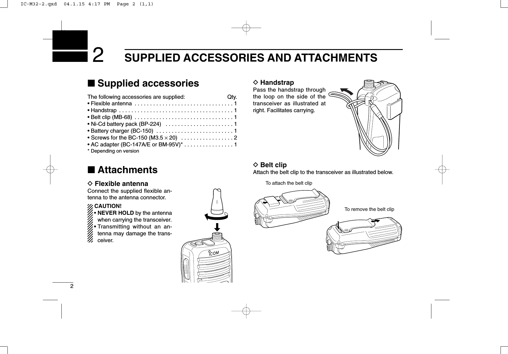 2SUPPLIED ACCESSORIES AND ATTACHMENTSNew20012■Supplied accessoriesThe following accessories are supplied: Qty.• Flexible antenna  . . . . . . . . . . . . . . . . . . . . . . . . . . . . . . . . 1• Handstrap  . . . . . . . . . . . . . . . . . . . . . . . . . . . . . . . . . . . . . 1• Belt clip (MB-68)  . . . . . . . . . . . . . . . . . . . . . . . . . . . . . . . . 1• Ni-Cd battery pack (BP-224)  . . . . . . . . . . . . . . . . . . . . . . 1• Battery charger (BC-150)  . . . . . . . . . . . . . . . . . . . . . . . . . 1• Screws for the BC-150 (M3.5 ×20)  . . . . . . . . . . . . . . . . . 2• AC adapter (BC-147A/E or BM-95V)* . . . . . . . . . . . . . . . . 1* Depending on version■AttachmentsDFlexible antennaConnect the supplied flexible an-tenna to the antenna connector.CAUTION!• NEVER HOLD by the antennawhen carrying the transceiver.• Transmitting without an an-tenna may damage the trans-ceiver.DHandstrapPass the handstrap throughthe loop on the side of thetransceiver as illustrated atright. Facilitates carrying.DBelt clipAttach the belt clip to the transceiver as illustrated below.To attach the belt clipTo remove the belt clipIC-M32-2.qxd  04.1.15 4:17 PM  Page 2 (1,1)