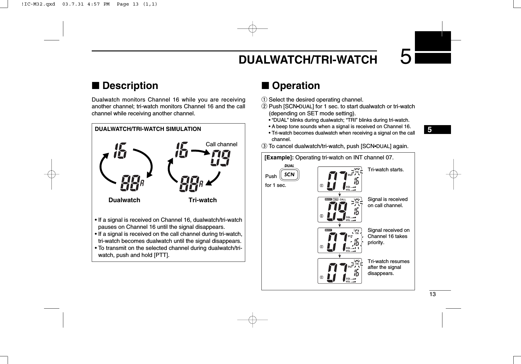 135DUALWATCH/TRI-WATCH5■DescriptionDualwatch monitors Channel 16 while you are receiving another channel; tri-watch monitors Channel 16 and the callchannel while receiving another channel.■OperationqSelect the desired operating channel.wPush [SCN•DUAL] for 1 sec. to start dualwatch or tri-watch(depending on SET mode setting).•“DUAL” blinks during dualwatch; “TRI” blinks during tri-watch.•A beep tone sounds when a signal is received on Channel 16.•Tri-watch becomes dualwatch when receiving a signal on the callchannel.eTo cancel dualwatch/tri-watch, push [SCN•DUAL] again.DUALWATCH/TRI-WATCH SIMULATION•If a signal is received on Channel 16, dualwatch/tri-watchpauses on Channel 16 until the signal disappears.•If a signal is received on the call channel during tri-watch,tri-watch becomes dualwatch until the signal disappears.•To transmit on the selected channel during dualwatch/tri-watch, push and hold [PTT].Dualwatch Tri-watchCall channel[Example]: Operating tri-watch on INT channel 07.Tri-watch starts.Pushfor 1 sec.Signal is received on call channel.Signal received on Channel 16 takes priority.Tri-watch resumes after the signal disappears.DUAL!IC-M32.qxd  03.7.31 4:57 PM  Page 13 (1,1)