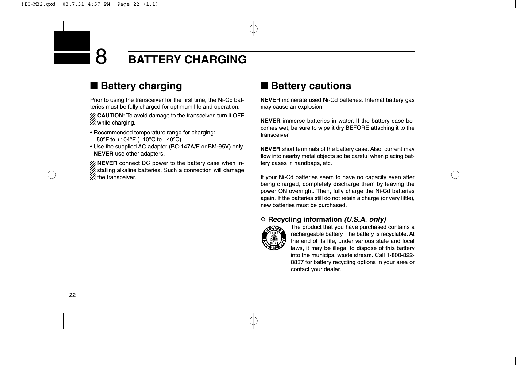 22BATTERY CHARGINGNew20018■Battery chargingPrior to using the transceiver for the ﬁrst time, the Ni-Cd bat-teries must be fully charged for optimum life and operation.CAUTION: To avoid damage to the transceiver, turn it OFFwhile charging.• Recommended temperature range for charging: +50°F to +104°F (+10°C to +40°C)• Use the supplied AC adapter (BC-147A/E or BM-95V) only.NEVER use other adapters.NEVER connect DC power to the battery case when in-stalling alkaline batteries. Such a connection will damagethe transceiver.■Battery cautionsNEVER incinerate used Ni-Cd batteries. Internal battery gasmay cause an explosion.NEVER immerse batteries in water. If the battery case be-comes wet, be sure to wipe it dry BEFORE attaching it to thetransceiver.NEVER short terminals of the battery case. Also, current mayﬂow into nearby metal objects so be careful when placing bat-tery cases in handbags, etc.If your Ni-Cd batteries seem to have no capacity even afterbeing charged, completely discharge them by leaving thepower ON overnight. Then, fully charge the Ni-Cd batteriesagain. If the batteries still do not retain a charge (or very little),new batteries must be purchased.DRecycling information (U.S.A. only)The product that you have purchased contains arechargeable battery. The battery is recyclable. Atthe end of its life, under various state and locallaws, it may be illegal to dispose of this batteryinto the municipal waste stream. Call 1-800-822-8837 for battery recycling options in your area orcontact your dealer.!IC-M32.qxd  03.7.31 4:57 PM  Page 22 (1,1)