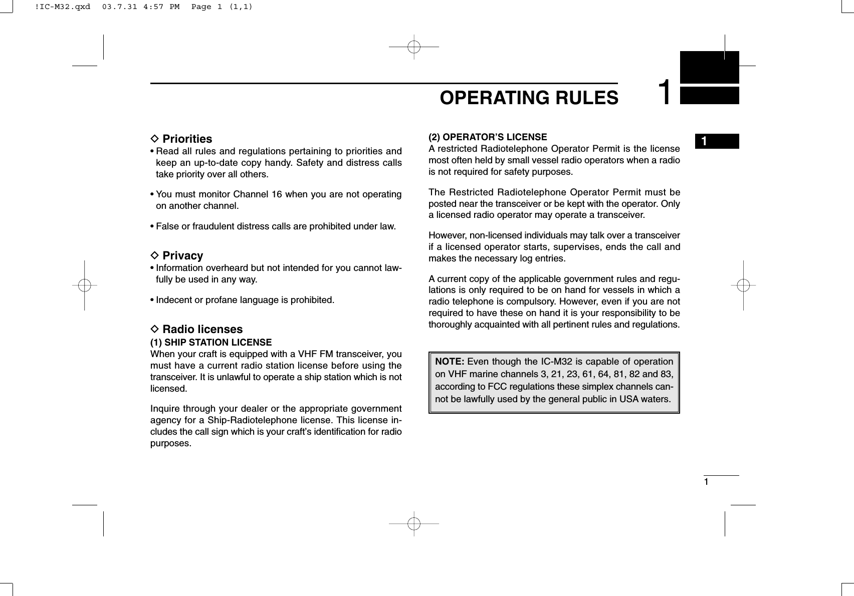 11OPERATING RULES1DPriorities• Read all rules and regulations pertaining to priorities andkeep an up-to-date copy handy. Safety and distress callstake priority over all others.• You must monitor Channel 16 when you are not operatingon another channel.• False or fraudulent distress calls are prohibited under law.DPrivacy• Information overheard but not intended for you cannot law-fully be used in any way.• Indecent or profane language is prohibited.DRadio licenses(1) SHIP STATION LICENSEWhen your craft is equipped with a VHF FM transceiver, youmust have a current radio station license before using thetransceiver. It is unlawful to operate a ship station which is notlicensed.Inquire through your dealer or the appropriate governmentagency for a Ship-Radiotelephone license. This license in-cludes the call sign which is your craft’s identiﬁcation for radiopurposes.(2) OPERATOR’S LICENSEA restricted Radiotelephone Operator Permit is the licensemost often held by small vessel radio operators when a radiois not required for safety purposes.The Restricted Radiotelephone Operator Permit must beposted near the transceiver or be kept with the operator. Onlya licensed radio operator may operate a transceiver.However, non-licensed individuals may talk over a transceiverif a licensed operator starts, supervises, ends the call andmakes the necessary log entries.A current copy of the applicable government rules and regu-lations is only required to be on hand for vessels in which aradio telephone is compulsory. However, even if you are notrequired to have these on hand it is your responsibility to bethoroughly acquainted with all pertinent rules and regulations.NOTE: Even though the IC-M32 is capable of operationon VHF marine channels 3, 21, 23, 61, 64, 81, 82 and 83,according to FCC regulations these simplex channels can-not be lawfully used by the general public in USA waters.!IC-M32.qxd  03.7.31 4:57 PM  Page 1 (1,1)