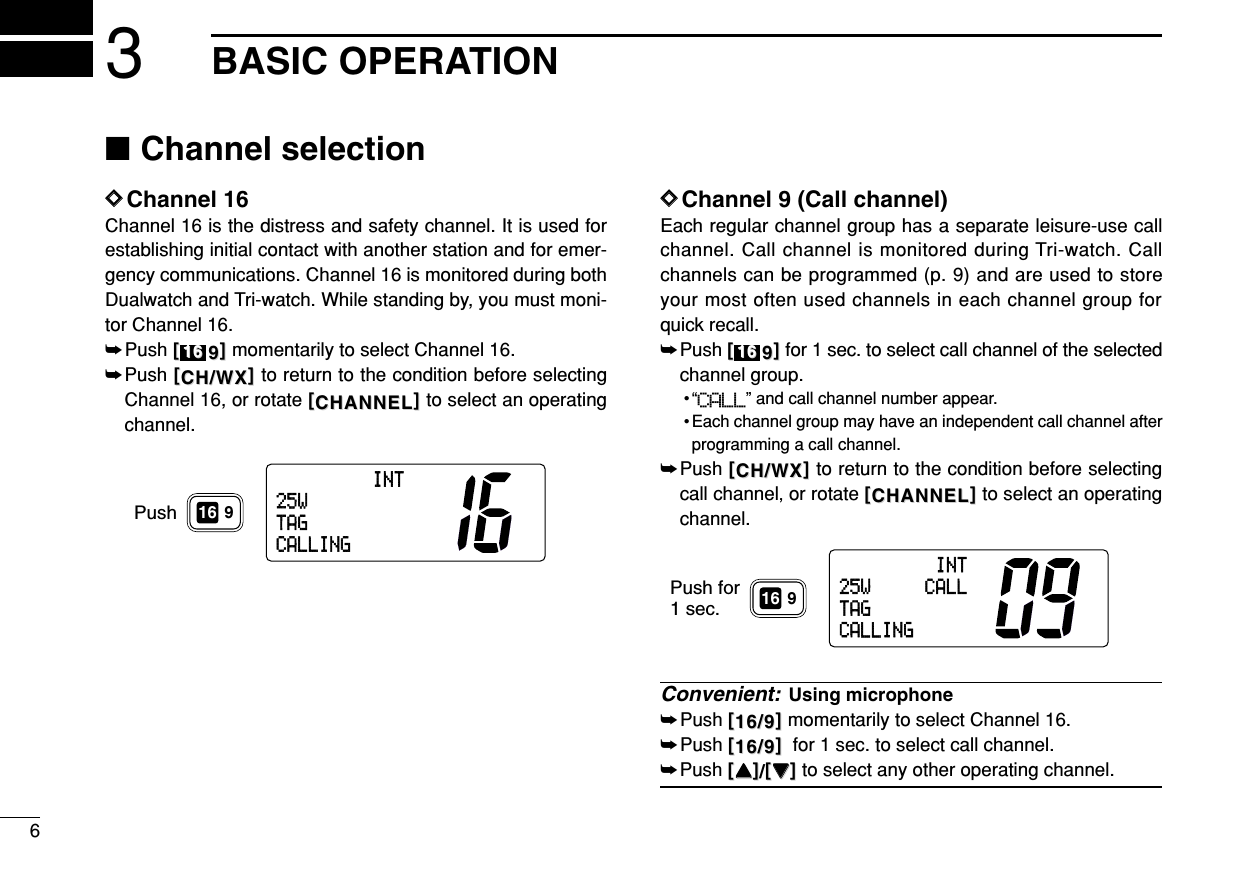 63BASIC OPERATION■Channel selectionDDChannel 16Channel 16 is the distress and safety channel. It is used forestablishing initial contact with another station and for emer-gency communications. Channel 16 is monitored during bothDualwatch and Tri-watch. While standing by, you must moni-tor Channel 16.➥Push [[99]]momentarily to select Channel 16.➥Push [[CH/WXCH/WX]]to return to the condition before selectingChannel 16, or rotate [[CHANNELCHANNEL]]to select an operatingchannel.DDChannel 9 (Call channel)Each regular channel group has a separate leisure-use callchannel. Call channel is monitored during Tri-watch. Callchannels can be programmed (p. 9) and are used to storeyour most often used channels in each channel group forquick recall.➥Push [[99]]for 1 sec. to select call channel of the selectedchannel group.•“CALL” and call channel number appear. • Each channel group may have an independent call channel afterprogramming a call channel.➥Push [[CH/WXCH/WX]]to return to the condition before selectingcall channel,or rotate [[CHANNELCHANNEL]]to select an operatingchannel.Convenient: Using microphone➥Push [[16/916/9]]momentarily to select Channel 16.➥Push [[16/916/9]]for 1 sec. to select call channel.➥Push [[YYYY]]/[[ZZZZ]]to select any other operating channel.Push for1 sec.INT25W CALLTAGCALLING9161616INT25WTAGCALLINGPush 9161616