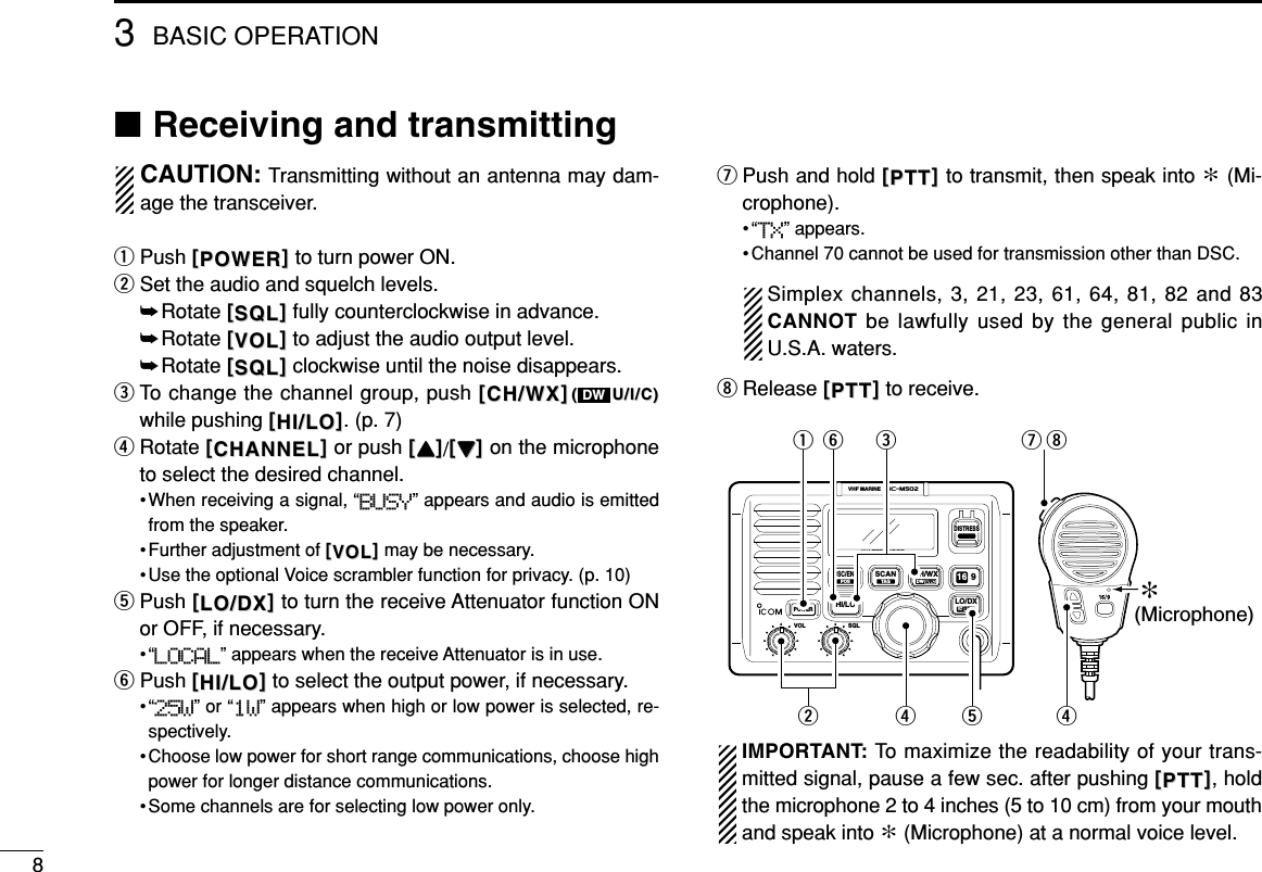 ■Receiving and transmittingCAUTION: Transmitting without an antenna may dam-age the transceiver.qPush [[POWERPOWER]]to turn power ON.wSet the audio and squelch levels.➥Rotate [[SQLSQL]]fully counterclockwise in advance.➥Rotate [[VOLVOL]]to adjust the audio output level.➥Rotate [[SQLSQL]]clockwise until the noise disappears.eTo change the channel group, push [[CH/WXCH/WX]]((U/I/C)U/I/C)while pushing [[HI/LOHI/LO]]. (p. 7)rRotate [[CHANNELCHANNEL]]or push [[YYYY]]/[[ZZZZ]]on the microphoneto select the desired channel.• When receiving a signal, “BUSY” appears and audio is emittedfrom the speaker.• Further adjustment of [[VOLVOL]]may be necessary.• Use the optional Voice scrambler function for privacy. (p. 10)tPush [[LO/DXLO/DX]]to turn the receive Attenuator function ONor OFF, if necessary.•“LOCAL” appears when the receive Attenuator is in use.yPush [[HI/LOHI/LO]]to select the output power, if necessary.•“25W” or “1W” appears when high or low power is selected, re-spectively.• Choose low power for short range communications, choose highpower for longer distance communications.• Some channels are for selecting low power only.uPush and hold [[PTTPTT]]to transmit, then speak into ∗(Mi-crophone).•“TX” appears.• Channel 70 cannot be used for transmission other than DSC.Simplex channels, 3, 21, 23, 61, 64, 81, 82 and 83CANNOT be lawfully used by the general public inU.S.A. waters.iRelease [[PTTPTT]]to receive.IMPORTANT: To maximize the readability of your trans-mitted signal, pause a few sec. after pushing [[PTTPTT]], holdthe microphone 2 to 4 inches (5 to 10 cm) from your mouthand speak into ∗(Microphone) at a normal voice level.WATERPROOFSCANTAGDSC/ENTPOSHI/LOPOWERVOLiM502VHF MARINESQLLO/DXIC SCRCH/WXDW U/I/C 916DISTRESS∗(Microphone)qwerrtyuiDW3BASIC OPERATION8