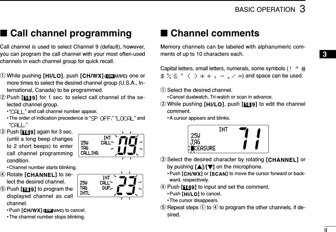 3BASIC OPERATION9■Call channel programmingCall channel is used to select Channel 9 (default), however,you can program the call channel with your most often-usedchannels in each channel group for quick recall.qWhile pushing [[HI/LOHI/LO]], push [[CH/WXCH/WX]]((U/I/C)U/I/C) one ormore times to select the desired channel group (U.S.A., In-ternational, Canada) to be programmed.wPush [[99]]for 1 sec. to select call channel of the se-lected channel group.•“CALL” and call channel number appear.• The order of indication precedence is “SP OFF,” “LOCAL” and“CALL.”ePush [[99]]again for 3 sec.(until a long beep changesto 2 short beeps) to entercall channel programmingcondition.• Channel number starts blinking.rRotate [[CHANNELCHANNEL]]to se-lect the desired channel.tPush [[99]]to program thedisplayed channel as callchannel.• Push [[CH/WXCH/WX]]((U/I/C)U/I/C) to cancel.• The channel number stops blinking.■Channel commentsMemory channels can be labeled with alphanumeric com-ments of up to 10 characters each. Capital letters, small letters, numerals, some symbols (! &quot; #$ % &amp; &apos; ( ) * + , - ./ =) and space can be used.qSelect the desired channel.• Cancel dualwatch, Tri-watch or scan in advance.wWhile pushing [[HI/LOHI/LO]], push [[99]]to edit the channelcomment.• A cursor appears and blinks.eSelect the desired character by rotating [[CHANNELCHANNEL]]orby pushing [[YYYY]]/[[ZZZZ]]on the microphone.• Push [[CH/WXCH/WX]]or [[SCANSCAN]]to move the cursor forward or back-ward, respectively.rPush [[99]]to input and set the comment.• Push [[HI/LOHI/LO]]to cancel.• The cursor disappears.tRepeat steps qto rto program the other channels, if de-sired.1616INT25WTAGäLEASURE1616DW161616161616DWINT25W CALLTAGCALLINGINT25W CALLDUPTAGINTL3
