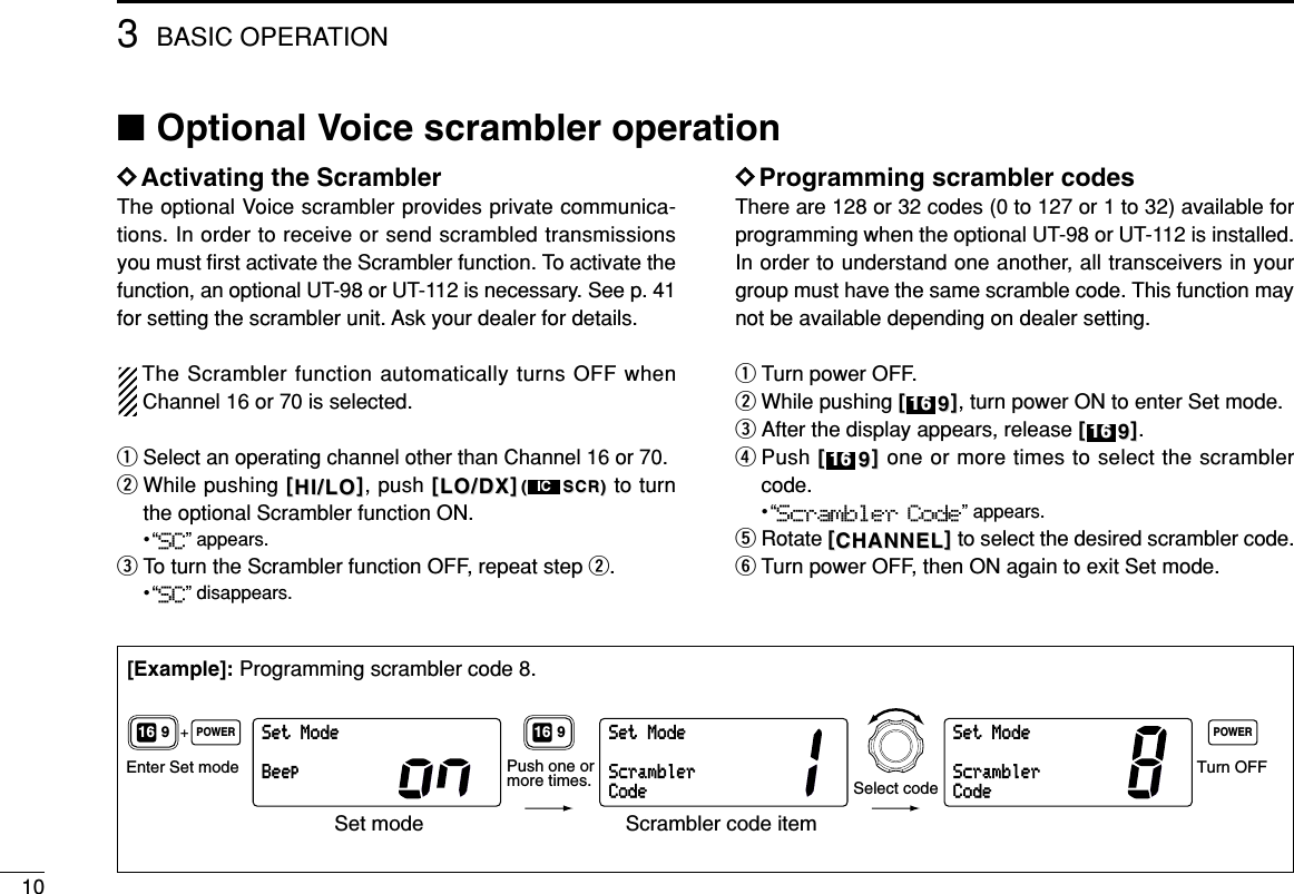 103BASIC OPERATION■Optional Voice scrambler operationDDActivating the ScramblerThe optional Voice scrambler provides private communica-tions. In order to receive or send scrambled transmissionsyou must ﬁrst activate the Scrambler function. To activate thefunction, an optional UT-98 or UT-112 is necessary. See p. 41for setting the scrambler unit. Ask your dealer for details.The Scrambler function automatically turns OFF whenChannel 16 or 70 is selected.qSelect an operating channel other than Channel 16 or 70.wWhile pushing [[HI/LOHI/LO]], push [[LO/DXLO/DX]]((SCR)SCR) to turnthe optional Scrambler function ON.•“SC” appears.eTo turn the Scrambler function OFF, repeat step w.•“SC” disappears.DDProgramming scrambler codesThere are 128 or 32 codes (0 to 127 or 1 to 32) available forprogramming when the optional UT-98 or UT-112 is installed.In order to understand one another, all transceivers in yourgroup must have the same scramble code. This function maynot be available depending on dealer setting.qTurn power OFF.wWhile pushing [[99]], turn power ON to enter Set mode.eAfter the display appears, release [[99]].rPush [[99]]one or more times to select the scramblercode.•“Scrambler Code” appears.tRotate [[CHANNELCHANNEL]]to select the desired scrambler code.yTurn power OFF, then ON again to exit Set mode.161616161616ICSetModeBeepSetModeScramblerCodeSetModeScramblerCodeEnter Set mode Turn OFFPOWER POWER+916 916Select codePush one ormore times.Set mode Scrambler code item[Example]: Programming scrambler code 8.