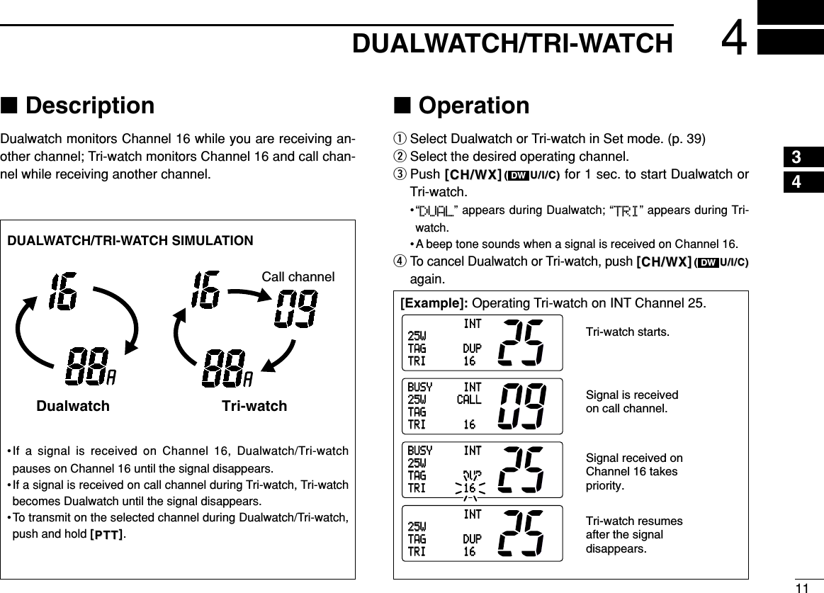 114DUALWATCH/TRI-WATCH■DescriptionDualwatch monitors Channel 16 while you are receiving an-other channel; Tri-watch monitors Channel 16 and call chan-nel while receiving another channel.■OperationqSelect Dualwatch or Tri-watch in Set mode. (p. 39)wSelect the desired operating channel.ePush [[CH/WXCH/WX]]((U/I/C)U/I/C) for 1 sec. to start Dualwatch orTri-watch.•“DUAL” appears during Dualwatch; “TRI” appears during Tri-watch.• A beep tone sounds when a signal is received on Channel 16.rTo cancel Dualwatch or Tri-watch, push [[CH/WXCH/WX]]((U/I/C)U/I/C)again.DWDW[Example]: Operating Tri-watch on INT Channel 25.DUALWATCH/TRI-WATCH SIMULATION•If a signal is received on Channel 16, Dualwatch/Tri-watchpauses on Channel 16 until the signal disappears.•If a signal is received on call channel during Tri-watch, Tri-watchbecomes Dualwatch until the signal disappears.•To transmit on the selected channel during Dualwatch/Tri-watch,push and hold [[PTTPTT]].Dualwatch Tri-watchCall channelINT25WDUP16TAGTRIINT25WDUP16TAGTRIBUSY INT25W CALL16TAGTRIBUSY INT25WDUP16TAGTRITri-watch starts.Signal is received on call channel.Signal received on Channel 16 takes priority.Tri-watch resumes after the signal disappears.43
