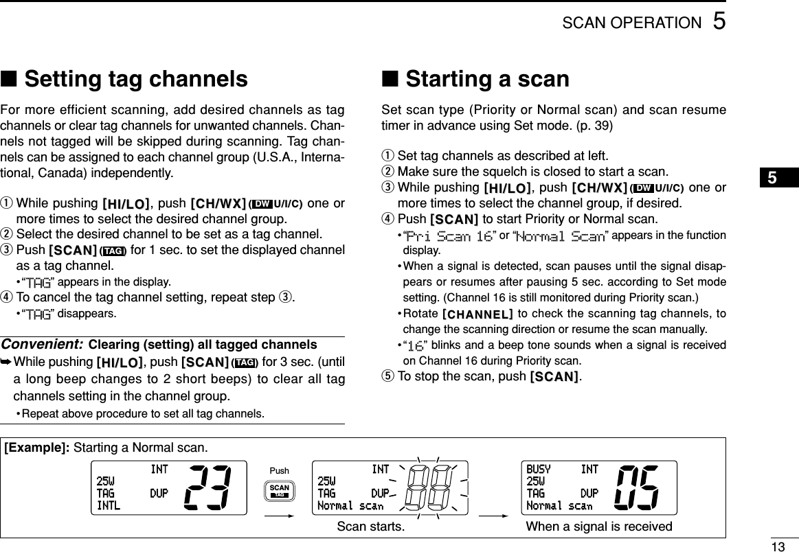 5SCAN OPERATION13INT25WDUPTAGINTLINT25WDUPTAGNormalscanBUSY INT25WDUPTAGNormalscanSCANTAGPushScan starts. When a signal is received[Example]: Starting a Normal scan.■Setting tag channelsFor more efficient scanning, add desired channels as tagchannels or clear tag channels for unwanted channels. Chan-nels not tagged will be skipped during scanning. Tag chan-nels can be assigned to each channel group (U.S.A., Interna-tional, Canada) independently.qWhile pushing [[HI/LOHI/LO]], push [[CH/WXCH/WX]]((U/I/C)U/I/C) one ormore times to select the desired channel group.wSelect the desired channel to be set as a tag channel.ePush [[SCANSCAN]](())for 1 sec. to set the displayed channelas a tag channel.•“TAG” appears in the display.rTo cancel the tag channel setting, repeat step e.•“TAG” disappears.Convenient: Clearing (setting) all tagged channels➥While pushing [[HI/LOHI/LO]], push [[SCANSCAN]](())for 3 sec. (untila long beep changes to 2 short beeps) to clear all tagchannels setting in the channel group.• Repeat above procedure to set all tag channels.■Starting a scanSet scan type (Priority or Normal scan) and scan resumetimer in advance using Set mode. (p. 39)qSet tag channels as described at left.wMake sure the squelch is closed to start a scan.eWhile pushing [[HI/LOHI/LO]], push [[CH/WXCH/WX]]((U/I/C)U/I/C) one ormore times to select the channel group, if desired.rPush [[SCANSCAN]]to start Priority or Normal scan.•“Pri Scan 16” or “Normal Scan” appears in the functiondisplay.•When a signal is detected, scan pauses until the signal disap-pears or resumes after pausing 5 sec. according to Set modesetting. (Channel 16 is still monitored during Priority scan.)•Rotate [[CHANNELCHANNEL]]to check the scanning tag channels, tochange the scanning direction or resume the scan manually.•“16” blinks and a beep tone sounds when a signal is receivedon Channel 16 during Priority scan.tTo stop the scan, push [[SCANSCAN]].DWTAGTAGDW5