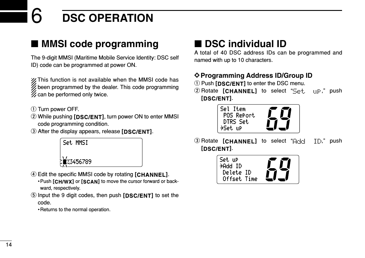 146DSC OPERATION■MMSI code programmingThe 9-digit MMSI (Maritime Mobile Service Identity: DSC selfID) code can be programmed at power ON.This function is not available when the MMSI code hasbeen programmed by the dealer. This code programmingcan be performed only twice.qTurn power OFF.wWhile pushing [[DSC/ENTDSC/ENT]], turn power ON to enter MMSIcode programming condition.eAfter the display appears, release [[DSC/ENTDSC/ENT]].rEdit the speciﬁc MMSI code by rotating [[CHANNELCHANNEL]].• Push [[CH/WXCH/WX]]or [[SCANSCAN]]to move the cursor forward or back-ward, respectively.tInput the 9 digit codes, then push [[DSC/ENTDSC/ENT]]to set thecode.• Returns to the normal operation.■DSC individual IDA total of 40 DSC address IDs can be programmed andnamed with up to 10 characters.DDProgramming Address ID/Group IDqPush [[DSC/ENTDSC/ENT]]to enter the DSC menu.wRotate  [[CHANNELCHANNEL]]to select “Set  up,” push[[DSC/ENTDSC/ENT]].eRotate [[CHANNELCHANNEL]]to select “Add  ID,” push[[DSC/ENTDSC/ENT]].Setup˘AddIDDeleteIDOffsetTimeSelItemPOSReportDTRSSet˘SetupSetMMSIä23456789