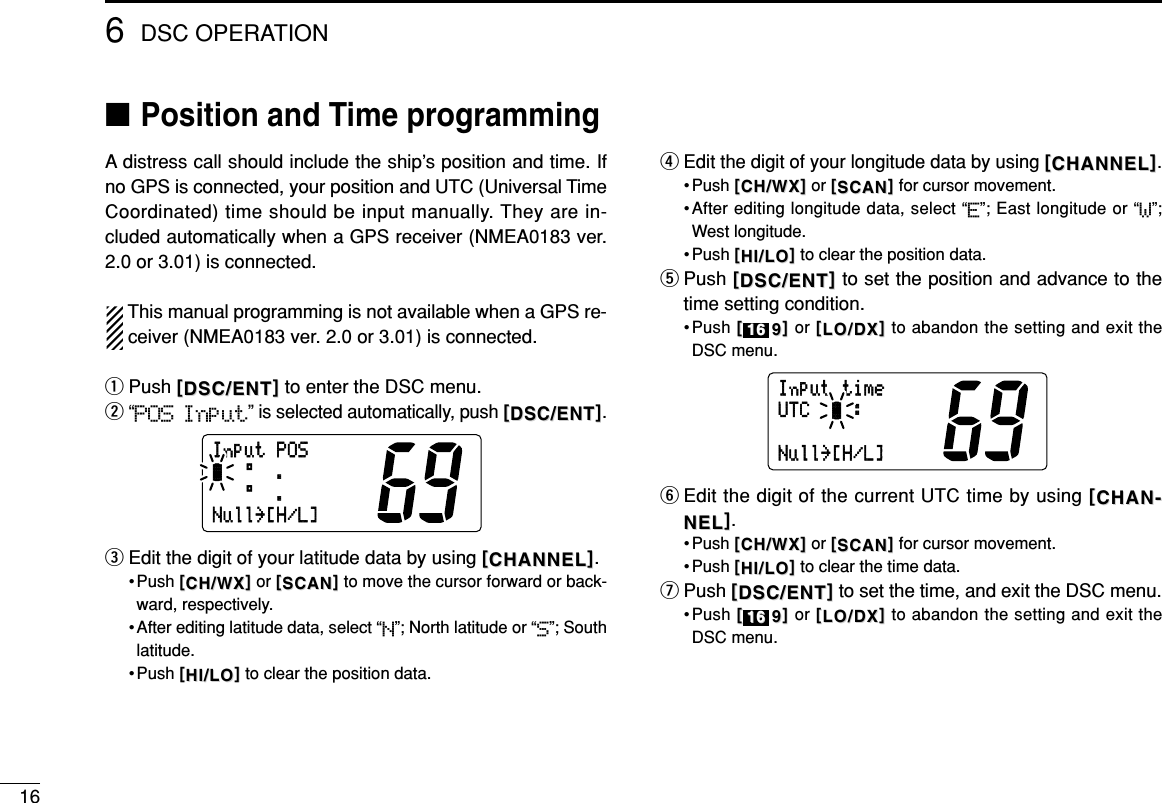 166DSC OPERATION■Position and Time programmingA distress call should include the ship’s position and time. Ifno GPS is connected, your position and UTC (Universal TimeCoordinated) time should be input manually. They are in-cluded automatically when a GPS receiver (NMEA0183 ver.2.0 or 3.01) is connected.This manual programming is not available when a GPS re-ceiver (NMEA0183 ver. 2.0 or 3.01) is connected.qPush [[DSC/ENTDSC/ENT]]to enter the DSC menu.w“POS Input” is selected automatically, push [[DSC/ENTDSC/ENT]].eEdit the digit of your latitude data by using [[CHANNELCHANNEL]].• Push [[CH/WXCH/WX]]or [[SCANSCAN]]to move the cursor forward or back-ward, respectively.• After editing latitude data, select “N”; North latitude or “S”; Southlatitude.• Push [[HI/LOHI/LO]]to clear the position data.rEdit the digit of your longitude data by using [[CHANNELCHANNEL]].• Push [[CH/WXCH/WX]]or [[SCANSCAN]]for cursor movement.•After editing longitude data, select “E”; East longitude or “W”;West longitude.• Push [[HI/LOHI/LO]]to clear the position data.tPush [[DSC/ENTDSC/ENT]]to set the position and advance to thetime setting condition.•Push [[99]]or [[LO/DXLO/DX]]to abandon the setting and exit theDSC menu.yEdit the digit of the current UTC time by using [[CHANCHAN--NELNEL]].• Push [[CH/WXCH/WX]]or [[SCANSCAN]]for cursor movement.• Push [[HI/LOHI/LO]]to clear the time data.uPush [[DSC/ENTDSC/ENT]]to set the time, and exit the DSC menu.•Push [[99]]or [[LO/DXLO/DX]]to abandon the setting and exit theDSC menu.1616InputtimeUTC:Null˘[H/L]1616InputPOS°.-°.Null˘[H/L]