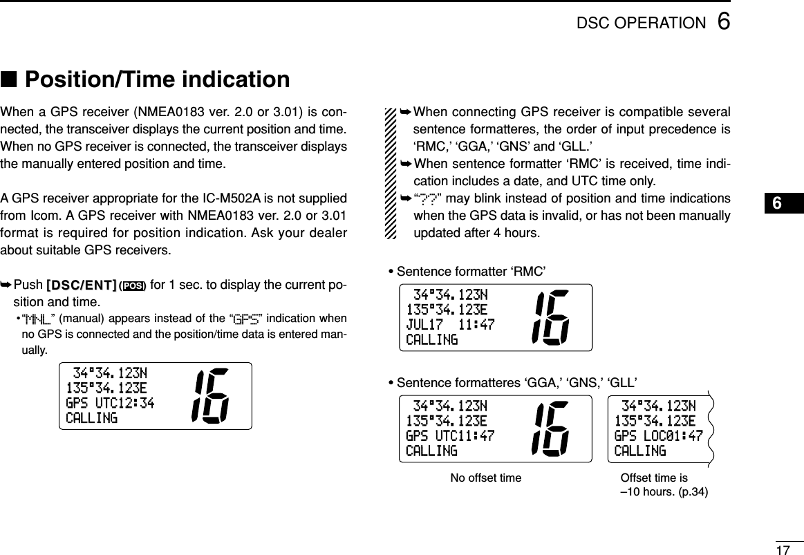 176DSC OPERATION■Position/Time indicationWhen a GPS receiver (NMEA0183 ver. 2.0 or 3.01) is con-nected, the transceiver displays the current position and time.When no GPS receiver is connected, the transceiver displaysthe manually entered position and time.A GPS receiver appropriate for the IC-M502A is not suppliedfrom Icom. A GPS receiver with NMEA0183 ver. 2.0 or 3.01format is required for position indication. Ask your dealerabout suitable GPS receivers.➥Push [[DSC/ENTDSC/ENT]](())for 1 sec. to display the current po-sition and time.•“MNL” (manual) appears instead of the “GPS” indication whenno GPS is connected and the position/time data is entered man-ually.➥When connecting GPS receiver is compatible severalsentence formatteres, the order of input precedence is‘RMC,’ ‘GGA,’ ‘GNS’ and ‘GLL.’➥When sentence formatter ‘RMC’ is received, time indi-cation includes a date, and UTC time only. ➥“??” may blink instead of position and time indicationswhen the GPS data is invalid, or has not been manuallyupdated after 4 hours.34°34.123N135°34.123EJUL1711:47CALLING34°34.123N135°34.123EGPSUTC11:47CALLING34°34.123N135°34.123EGPSLOC01:47CALLING• Sentence formatter ‘RMC’• Sentence formatteres ‘GGA,’ ‘GNS,’ ‘GLL’No offset time Offset time is–10 hours. (p.34)34°34.123N135°34.123EGPSUTC12:34CALLINGPOS6