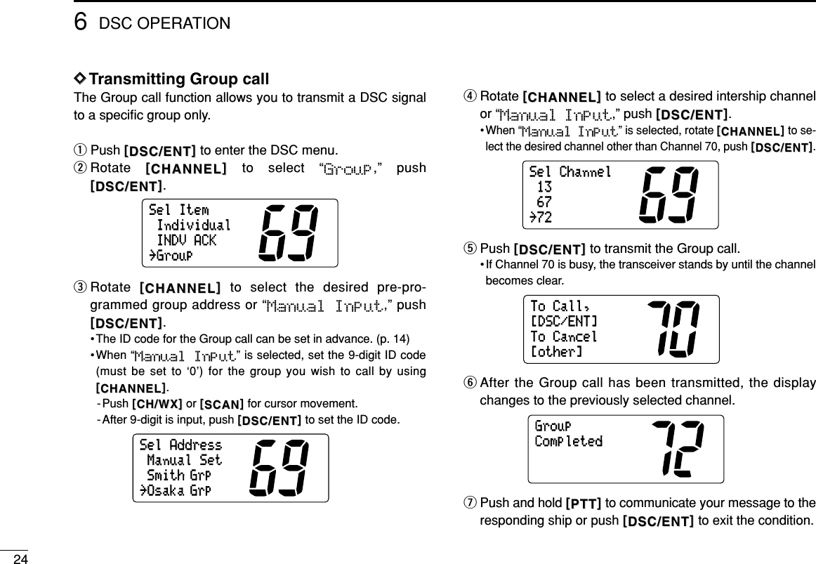 246DSC OPERATIONDDTransmitting Group callThe Group call function allows you to transmit a DSC signalto a speciﬁc group only.qPush [[DSC/ENTDSC/ENT]]to enter the DSC menu.wRotate  [[CHANNELCHANNEL]]to select “Group,” push[[DSC/ENTDSC/ENT]].eRotate  [[CHANNELCHANNEL]]to select the desired pre-pro-grammed group address or “Manual Input,” push[[DSC/ENTDSC/ENT]].• The ID code for the Group call can be set in advance. (p. 14)•When “Manual  Input” is selected, set the 9-digit ID code(must be set to ‘0’) for the group you wish to call by using[[CHANNELCHANNEL]].-Push [[CH/WXCH/WX]]or [[SCANSCAN]]for cursor movement.- After 9-digit is input, push [[DSC/ENTDSC/ENT]]to set the ID code.rRotate [[CHANNELCHANNEL]]to select a desired intership channelor “Manual Input,” push [[DSC/ENTDSC/ENT]].• When “Manual Input” is selected, rotate [[CHANNELCHANNEL]]to se-lect the desired channel other than Channel 70, push [[DSC/ENTDSC/ENT]].tPush [[DSC/ENTDSC/ENT]]to transmit the Group call.• If Channel 70 is busy, the transceiver stands by until the channelbecomes clear.yAfter the Group call has been transmitted, the displaychanges to the previously selected channel.uPush and hold [[PTTPTT]]to communicate your message to theresponding ship or push [[DSC/ENTDSC/ENT]]to exit the condition.GroupCompletedToCall,ToCancel[other][DSC/ENT]SelChannel6713˘72SelAddressSmith GrpManualSet˘Osaka GrpSelItemIndividualINDVACK˘Group