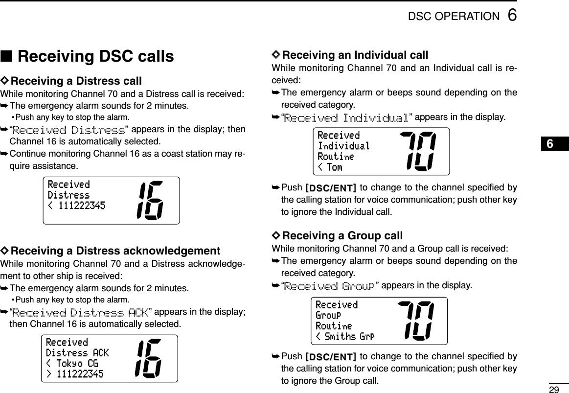 296DSC OPERATION6■Receiving DSC callsDDReceiving a Distress callWhile monitoring Channel 70 and a Distress call is received:➥The emergency alarm sounds for 2 minutes.• Push any key to stop the alarm.➥“Received Distress” appears in the display; thenChannel 16 is automatically selected.➥Continue monitoring Channel 16 as a coast station may re-quire assistance.DDReceiving a Distress acknowledgementWhile monitoring Channel 70 and a Distress acknowledge-ment to other ship is received:➥The emergency alarm sounds for 2 minutes.• Push any key to stop the alarm.➥“Received Distress ACK” appears in the display;then Channel 16 is automatically selected.DDReceiving an Individual callWhile monitoring Channel 70 and an Individual call is re-ceived:➥The emergency alarm or beeps sound depending on thereceived category.➥“Received Individual” appears in the display.➥Push [[DSC/ENTDSC/ENT]]to change to the channel specified bythe calling station for voice communication; push other keyto ignore the Individual call.DDReceiving a Group callWhile monitoring Channel 70 and a Group call is received:➥The emergency alarm or beeps sound depending on thereceived category.➥“Received Group” appears in the display.➥Push [[DSC/ENTDSC/ENT]]to change to the channel specified bythe calling station for voice communication; push other keyto ignore the Group call.RoutineGroup&lt; Smiths GrpReceivedRoutineIndividual&lt; TomReceived&lt;TokyoCG&gt;111222345DistressACKReceived&lt;111222345DistressReceived