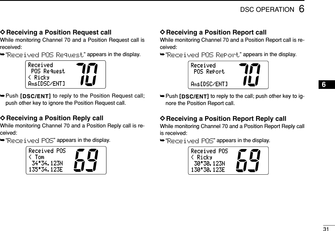 316DSC OPERATION6DDReceiving a Position Request callWhile monitoring Channel 70 and a Position Request call isreceived:➥“Received POS Request” appears in the display.➥Push [[DSC/ENTDSC/ENT]]to reply to the Position Request call;push other key to ignore the Position Request call.DDReceiving a Position Reply callWhile monitoring Channel 70 and a Position Reply call is re-ceived:➥“Received POS” appears in the display.DDReceiving a Position Report callWhile monitoring Channel 70 and a Position Report call is re-ceived:➥“Received POS Report” appears in the display.➥Push [[DSC/ENTDSC/ENT]]to reply to the call; push other key to ig-nore the Position Report call.DDReceiving a Position Report Reply callWhile monitoring Channel 70 and a Position Report Reply callis received:➥“Received POS” appears in the display.30°30.123N&lt;RickyReceivedPOS130°30.123EPOSReportReceivedAns[DSC/ENT]34°34.123N&lt;TomReceivedPOS135°34.123E&lt;RickyPOSRequestReceivedAns[DSC/ENT]