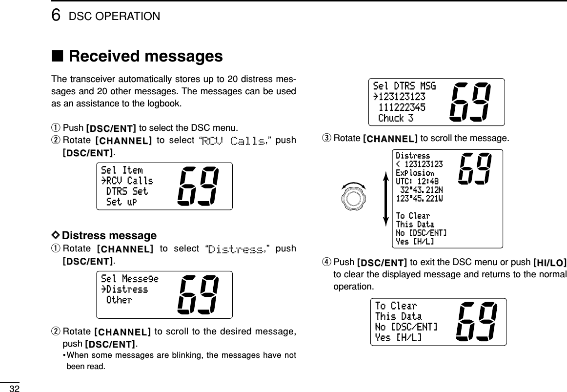 326DSC OPERATION■Received messagesThe transceiver automatically stores up to 20 distress mes-sages and 20 other messages. The messages can be usedas an assistance to the logbook.qPush [[DSC/ENTDSC/ENT]]to select the DSC menu.wRotate  [[CHANNELCHANNEL]]to select “RCV  Calls,” push[[DSC/ENTDSC/ENT]].DDDistress messageqRotate  [[CHANNELCHANNEL]]to select “Distress,” push[[DSC/ENTDSC/ENT]].wRotate [[CHANNELCHANNEL]]to scroll to the desired message,push [[DSC/ENTDSC/ENT]].•When some messages are blinking, the messages have notbeen read.eRotate [[CHANNELCHANNEL]]to scroll the message.rPush [[DSC/ENTDSC/ENT]]to exit the DSC menu or push [[HI/LOHI/LO]]to clear the displayed message and returns to the normaloperation.ToClearThisDataNo[DSC/ENT]Yes[H/L]Distress&lt;123123123ExplosionUTC:12:4832°43.212N123°45.221WToClearThisDataNo[DSC/ENT]Yes[H/L]SelDTRSMSG˘123123123111222345Chuck 3SelMessege˘DistressOtherSelItem˘RCVCallsDTRSSetSetup