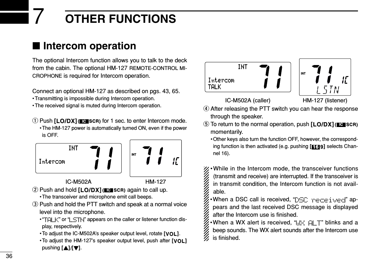 367OTHER FUNCTIONS■Intercom operationThe optional Intercom function allows you to talk to the deckfrom the cabin. The optional HM-127 REMOTE-CONTROL MI-CROPHONE is required for Intercom operation.Connect an optional HM-127 as described on pgs. 43, 65.• Transmitting is impossible during Intercom operation.• The received signal is muted during Intercom operation.qPush [[LO/DXLO/DX]]((SCR)SCR) for 1 sec. to enter Intercom mode.• The HM-127 power is automatically turned ON, even if the poweris OFF.wPush and hold [[LO/DXLO/DX]]((SCR)SCR) again to call up.• The transceiver and microphone emit call beeps.ePush and hold the PTT switch and speak at a normal voicelevel into the microphone.•“TALK” or “LSTN” appears on the caller or listener function dis-play, respectively.• To adjust the IC-M502A’s speaker output level, rotate [[VOLVOL]].• To adjust the HM-127’s speaker output level, push after [[VOLVOL]]pushing [[YYYY]]/[[ZZZZ]].rAfter releasing the PTT switch you can hear the responsethrough the speaker.tTo return to the normal operation, push [[LO/DXLO/DX]]((SCR)SCR)momentarily.• Other keys also turn the function OFF, however, the correspond-ing function is then activated (e.g. pushing [[99]]selects Chan-nel 16).•While in the Intercom mode, the transceiver functions(transmit and receive) are interrupted. If the transceiver isin transmit condition, the Intercom function is not avail-able.•When a DSC call is received, “DSC  received” ap-pears and the last received DSC message is displayedafter the Intercom use is ﬁnished.•When a WX alert is received, “WX ALT” blinks and abeep sounds. The WX alert sounds after the Intercom useis ﬁnished.1616ICIntercomINTINTTALKIC-M502A (caller) HM-127 (listener)ICIntercomINTINTIC-M502A HM-127IC