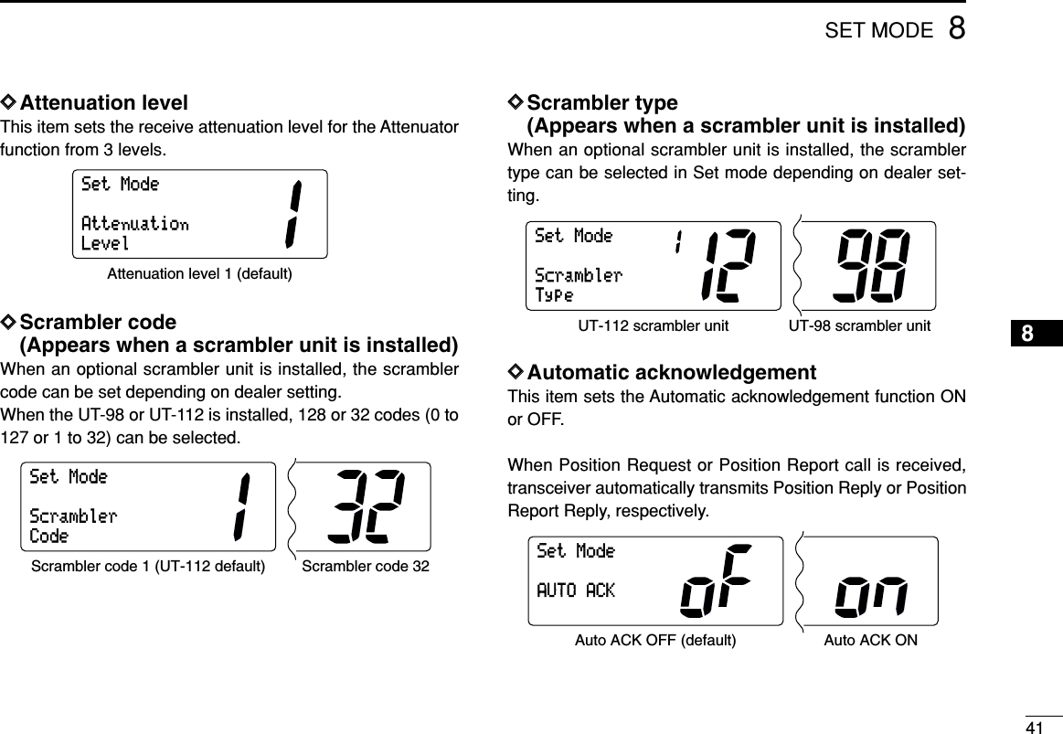 418SET MODEDDAttenuation levelThis item sets the receive attenuation level for the Attenuatorfunction from 3 levels.DDScrambler code (Appears when a scrambler unit is installed)When an optional scrambler unit is installed, the scramblercode can be set depending on dealer setting.When the UT-98 or UT-112 is installed, 128 or 32 codes (0 to127 or 1 to 32) can be selected.DDScrambler type (Appears when a scrambler unit is installed)When an optional scrambler unit is installed, the scramblertype can be selected in Set mode depending on dealer set-ting.DDAutomatic acknowledgementThis item sets the Automatic acknowledgement function ONor OFF. When Position Request or Position Report call is received,transceiver automatically transmits Position Reply or PositionReport Reply, respectively.SetModeAUTOACKAuto ACK OFF (default) Auto ACK ONSetModeScramblerTypeUT-112 scrambler unit UT-98 scrambler unitSetModeScramblerCodeScrambler code 1 (UT-112 default) Scrambler code 32SetModeAttenuationLevelAttenuation level 1 (default)8