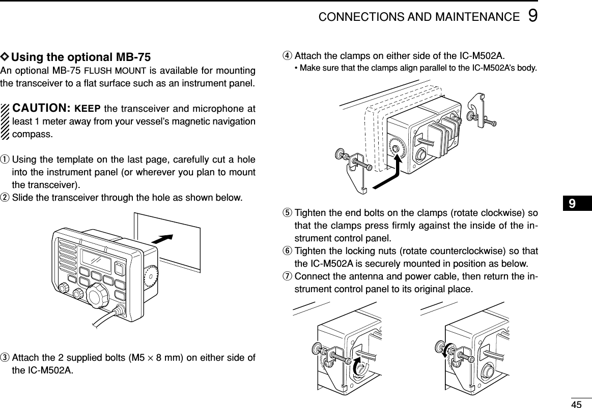 459CONNECTIONS AND MAINTENANCEDDUsing the optional MB-75An optional MB-75 FLUSH MOUNT is available for mountingthe transceiver to a ﬂat surface such as an instrument panel.CAUTION: KEEP the transceiver and microphone atleast 1 meter away from your vessel’s magnetic navigationcompass.qUsing the template on the last page, carefully cut a holeinto the instrument panel (or wherever you plan to mountthe transceiver).wSlide the transceiver through the hole as shown below.eAttach the 2 supplied bolts (M5 ×8 mm) on either side ofthe IC-M502A.rAttach the clamps on either side of the IC-M502A.• Make sure that the clamps align parallel to the IC-M502A’s body.tTighten the end bolts on the clamps (rotate clockwise) sothat the clamps press firmly against the inside of the in-strument control panel.yTighten the locking nuts (rotate counterclockwise) so thatthe IC-M502A is securely mounted in position as below.uConnect the antenna and power cable, then return the in-strument control panel to its original place.9