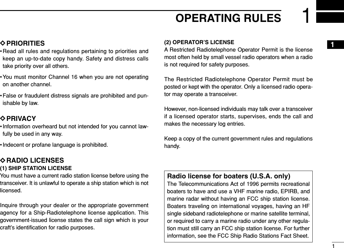 11OPERATING RULESDDPRIORITIES•Read all rules and regulations pertaining to priorities andkeep an up-to-date copy handy. Safety and distress callstake priority over all others.•You must monitor Channel 16 when you are not operatingon another channel.• False or fraudulent distress signals are prohibited and pun-ishable by law.DDPRIVACY• Information overheard but not intended for you cannot law-fully be used in any way.• Indecent or profane language is prohibited.DDRADIO LICENSES(1) SHIP STATION LICENSEYou must have a current radio station license before using thetransceiver. It is unlawful to operate a ship station which is notlicensed.Inquire through your dealer or the appropriate governmentagency for a Ship-Radiotelephone license application. Thisgovernment-issued license states the call sign which is yourcraft’s identiﬁcation for radio purposes.(2) OPERATOR’S LICENSEA Restricted Radiotelephone Operator Permit is the licensemost often held by small vessel radio operators when a radiois not required for safety purposes.The Restricted Radiotelephone Operator Permit must beposted or kept with the operator. Only a licensed radio opera-tor may operate a transceiver.However, non-licensed individuals may talk over a transceiverif a licensed operator starts, supervises, ends the call andmakes the necessary log entries.Keep a copy of the current government rules and regulationshandy.Radio license for boaters (U.S.A. only)The Telecommunications Act of 1996 permits recreationalboaters to have and use a VHF marine radio, EPIRB, andmarine radar without having an FCC ship station license.Boaters traveling on international voyages, having an HFsingle sideband radiotelephone or marine satellite terminal,or required to carry a marine radio under any other regula-tion must still carry an FCC ship station license. For furtherinformation, see the FCC Ship Radio Stations Fact Sheet.1