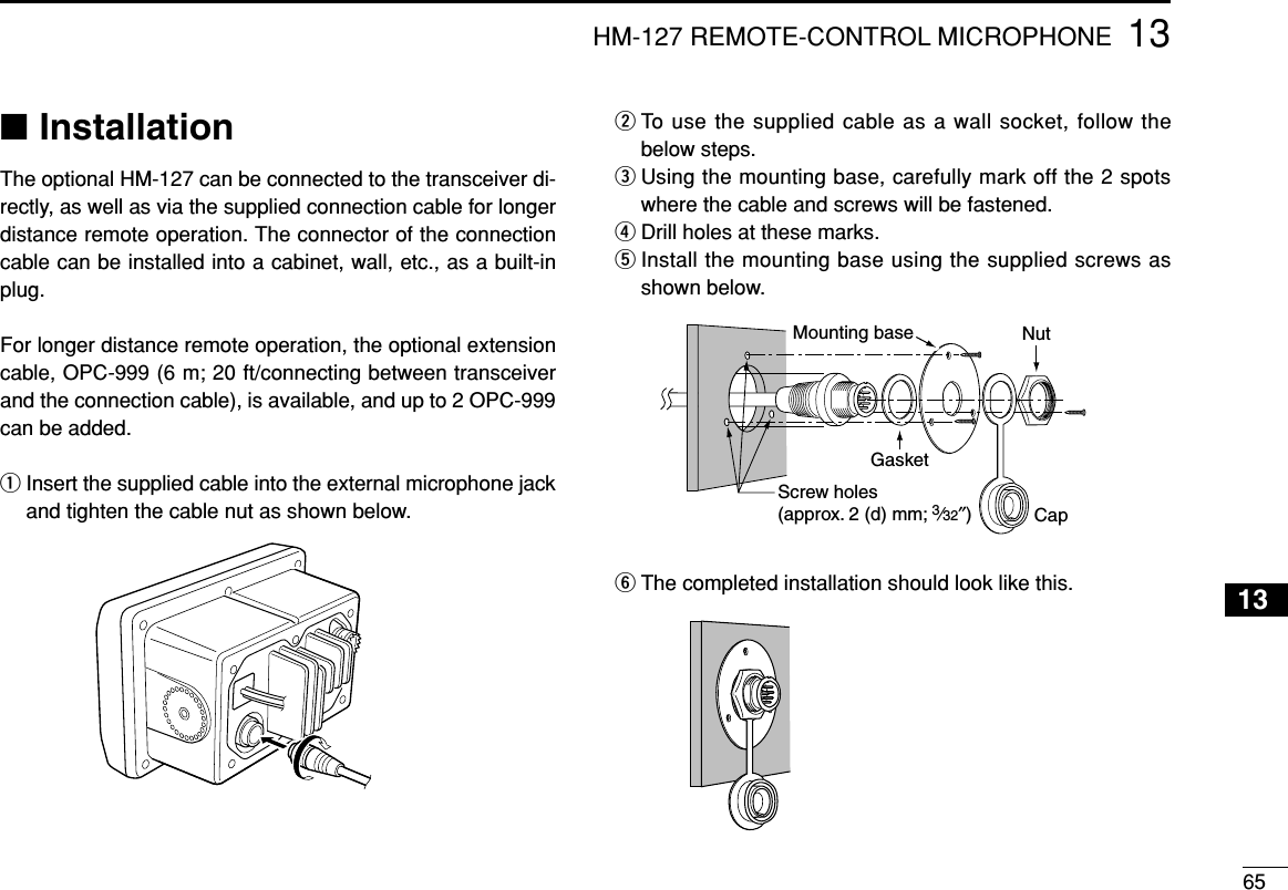 6513HM-127 REMOTE-CONTROL MICROPHONE■InstallationThe optional HM-127 can be connected to the transceiver di-rectly, as well as via the supplied connection cable for longerdistance remote operation. The connector of the connectioncable can be installed into a cabinet, wall, etc., as a built-inplug.For longer distance remote operation, the optional extensioncable, OPC-999 (6 m; 20 ft/connecting between transceiverand the connection cable), is available, and up to 2 OPC-999can be added.qInsert the supplied cable into the external microphone jackand tighten the cable nut as shown below.wTo use the supplied cable as a wall socket, follow thebelow steps.eUsing the mounting base, carefully mark off the 2 spotswhere the cable and screws will be fastened.rDrill holes at these marks.tInstall the mounting base using the supplied screws asshown below.yThe completed installation should look like this.GasketCapMounting base NutScrew holes(approx. 2 (d) mm; 3⁄32″)13