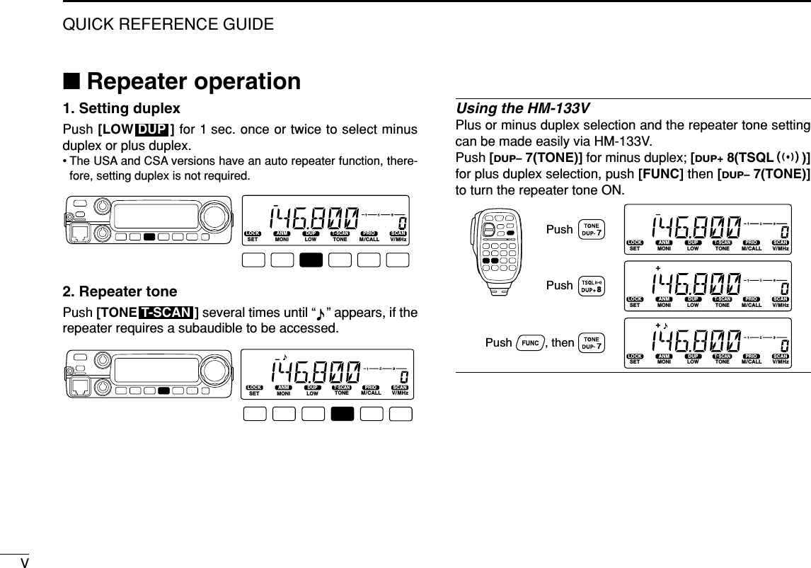 VQUICK REFERENCE GUIDE■Repeater operation1. Setting duplex Push [LOW ] for 1 sec. once or twice to select minusduplex or plus duplex.• The USA and CSA versions have an auto repeater function, there-fore, setting duplex is not required.2. Repeater tone Push [TONE ] several times until “ ” appears, if therepeater requires a subaudible to be accessed.Using the HM-133VPlus or minus duplex selection and the repeater tone settingcan be made easily via HM-133V.Push [DUP–7(TONE)] for minus duplex; [DUP+8(TSQLSS)]for plus duplex selection, push [FUNC] then [DUP–7(TONE)]to turn the repeater tone ON.LOCKSETANMMONIDUPLOWT-SCANTONEPRIOM/CALLSCANV/MHzDIGITAL PRIO AO BUSYMUTENARMIDLOWLOCKSETANMMONIDUPLOWT-SCANTONEPRIOM/CALLSCANV/MHzDIGITAL PRIO AO BUSYMUTENARMIDLOWLOCKSETANMMONIDUPLOWT-SCANTONEPRIOM/CALLSCANV/MHzDIGITAL PRIO AO BUSYMUTENARMIDLOWPushPush          , then PushLOCKSETANMMONIDUPLOWT-SCANTONEPRIOM/CALLSCANV/MHzDIGITAL PRIO AO BUSYMUTENARMIDLOWT-SCANLOCKSETANMMONIDUPLOWT-SCANTONEPRIOM/CALLSCANV/MHzDIGITAL PRIO AO BUSYMUTENARMIDLOWDUP