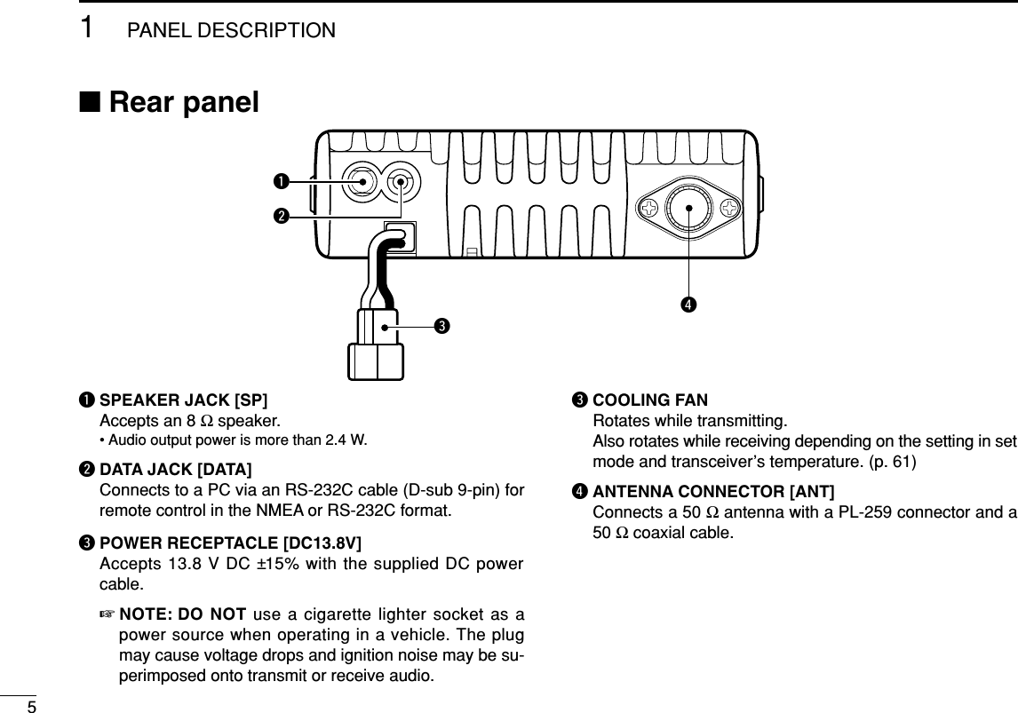 51PANEL DESCRIPTION■Rear panelqSPEAKER JACK [SP]Accepts an 8 Ωspeaker.• Audio output power is more than 2.4 W.wDATA JACK [DATA]Connects to a PC via an RS-232C cable (D-sub 9-pin) forremote control in the NMEA or RS-232C format.ePOWER RECEPTACLE [DC13.8V]Accepts 13.8 V DC ±15% with the supplied DC powercable.☞NOTE: DO NOT use a cigarette lighter socket as apower source when operating in a vehicle. The plugmay cause voltage drops and ignition noise may be su-perimposed onto transmit or receive audio.eCOOLING FAN Rotates while transmitting. Also rotates while receiving depending on the setting in setmode and transceiver’s temperature. (p. 61)rANTENNA CONNECTOR [ANT]Connects a 50 Ωantenna with a PL-259 connector and a50 Ωcoaxial cable.reqw