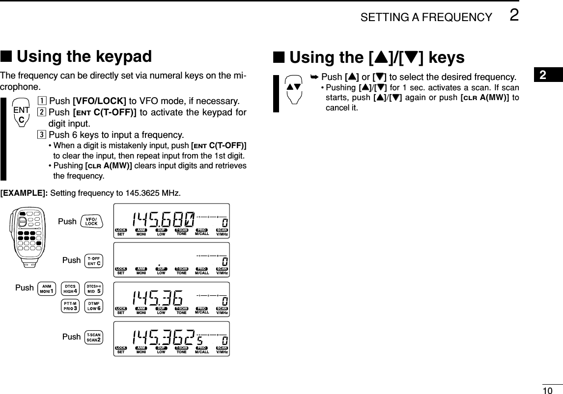 102SETTING A FREQUENCY2■Using the keypadThe frequency can be directly set via numeral keys on the mi-crophone.zPush [VFO/LOCK] to VFO mode, if necessary.xPush [ENTC(T-OFF)] to activate the keypad fordigit input.cPush 6 keys to input a frequency.• When a digit is mistakenly input, push [ENTC(T-OFF)]to clear the input, then repeat input from the 1st digit.• Pushing [CLRA(MW)] clears input digits and retrievesthe frequency.■Using the [Y]/[Z] keys➥Push [YY]or [ZZ]to select the desired frequency.• Pushing [YY]/[ZZ]for 1 sec. activates a scan. If scanstarts, push [YY]/[ZZ]again or push [CLRA(MW)] tocancel it.YZLOCKSETANMMONIDUPLOWT-SCANTONEPRIOM/CALLSCANV/MHzDIGITAL PRIO AO BUSYMUTENARMIDLOWLOCKSETANMMONIDUPLOWT-SCANTONEPRIOM/CALLSCANV/MHzDIGITAL PRIO AO BUSYMUTENARMIDLOWLOCKSETANMMONIDUPLOWT-SCANTONEPRIOM/CALLSCANV/MHzDIGITAL PRIO AO BUSYMUTENARMIDLOWLOCKSETANMMONIDUPLOWT-SCANTONEPRIOM/CALLSCANV/MHzDIGITAL PRIO AO BUSYMUTENARMIDLOW[EXAMPLE]: Setting frequency to 145.3625 MHz.PushPushPushPushENTC