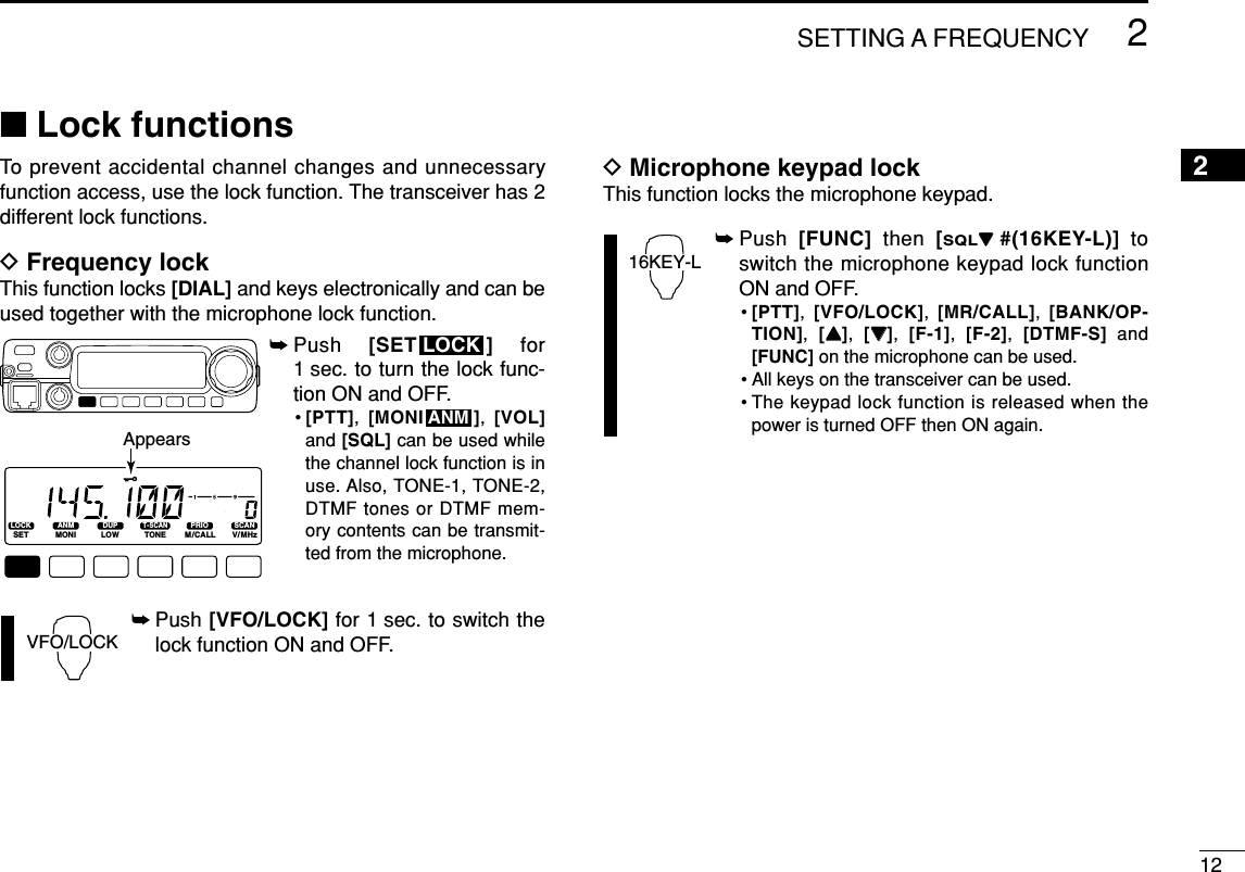 122SETTING A FREQUENCY2■Lock functionsTo prevent accidental channel changes and unnecessaryfunction access, use the lock function. The transceiver has 2different lock functions.DFrequency lockThis function locks [DIAL] and keys electronically and can beused together with the microphone lock function.➥Push  [SET ] for1 sec. to turn the lock func-tion ON and OFF.•[PTT],  [MONI ],  [VOL]and [SQL] can be used whilethe channel lock function is inuse. Also, TONE-1, TONE-2,DTMF tones or DTMF mem-ory contents can be transmit-ted from the microphone.➥Push [VFO/LOCK] for 1 sec. to switch thelock function ON and OFF.DMicrophone keypad lockThis function locks the microphone keypad.➥Push  [FUNC] then  [SQLZZ#(16KEY-L)] toswitch the microphone keypad lock functionON and OFF.•[PTT],  [VFO/LOCK],  [MR/CALL],  [BANK/OP-TION],  [YY],  [ZZ],  [F-1],  [F-2],  [DTMF-S] and[FUNC] on the microphone can be used.• All keys on the transceiver can be used.• The keypad lock function is released when thepower is turned OFF then ON again.16KEY-LVFO/LOCKANMLOCKLOCKSETANMMONIDUPLOWT-SCANTONEPRIOM/CALLSCANV/MHzDIGITAL PRIO AO BUSYMUTENARMIDLOWAppears