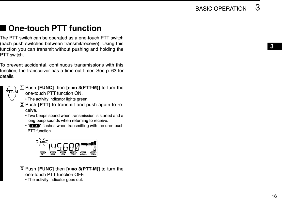 163BASIC OPERATION3■One-touch PTT functionThe PTT switch can be operated as a one-touch PTT switch(each push switches between transmit/receive). Using thisfunction you can transmit without pushing and holding thePTT switch.To prevent accidental, continuous transmissions with thisfunction, the transceiver has a time-out timer. See p. 63 fordetails.zPush [FUNC] then [PRIO3(PTT-M)] to turn theone-touch PTT function ON.• The activity indicator lights green.xPush [PTT] to transmit and push again to re-ceive.• Two beeps sound when transmission is started and along beep sounds when returning to receive.•“$” ﬂashes when transmitting with the one-touchPTT function.cPush [FUNC] then [PRIO3(PTT-M)] to turn theone-touch PTT function OFF.• The activity indicator goes out.LOCKSETANMMONIDUPLOWT-SCANTONEPRIOM/CALLSCANV/MHzDIGITAL PRIO AO BUSYMUTENARMIDLOWPTT-M