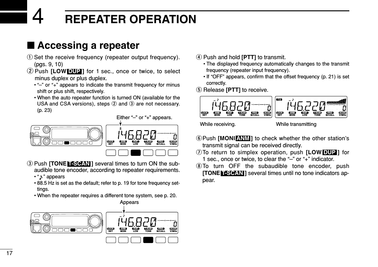 17REPEATER OPERATION4■Accessing a repeaterqSet the receive frequency (repeater output frequency).(pgs. 9, 10)wPush [LOW ] for 1 sec., once or twice, to selectminus duplex or plus duplex.• “–” or “+” appears to indicate the transmit frequency for minusshift or plus shift, respectively.• When the auto repeater function is turned ON (available for theUSA and CSA versions), steps wand eare not necessary.(p. 23)ePush [TONE ] several times to turn ON the sub-audible tone encoder, according to repeater requirements.•“ ” appears • 88.5 Hz is set as the default; refer to p. 19 for tone frequency set-tings.• When the repeater requires a different tone system, see p. 20.rPush and hold [PTT] to transmit.• The displayed frequency automatically changes to the transmitfrequency (repeater input frequency).• If “OFF” appears, conﬁrm that the offset frequency (p. 21) is setcorrectly.tRelease [PTT] to receive.yPush [MONI ] to check whether the other station’stransmit signal can be received directly.uTo return to simplex operation, push [LOW ] for1 sec., once or twice, to clear the “–” or “+” indicator.iTo turn OFF the subaudible tone encoder, push[TONE ] several times until no tone indicators ap-pear.T-SCANDUPANMLOCKSETANMMONIDUPLOWT-SCANTONEPRIOM/CALLSCANV/MHzDIGITAL PRIO AO BUSYMUTENARMIDLOWLOCKSETANMMONIDUPLOWT-SCANTONEPRIOM/CALLSCANV/MHzDIGITAL PRIO AO BUSYMUTENARMIDLOWWhile transmittingWhile receiving.LOCKSETANMMONIDUPLOWT-SCANTONEPRIOM/CALLSCANV/MHzDIGITAL PRIO AO BUSYMUTENARMIDLOWAppearsT-SCANLOCKSETANMMONIDUPLOWT-SCANTONEPRIOM/CALLSCANV/MHzDIGITAL PRIO AO BUSYMUTENARMIDLOWEither “–” or “+” appears.DUP