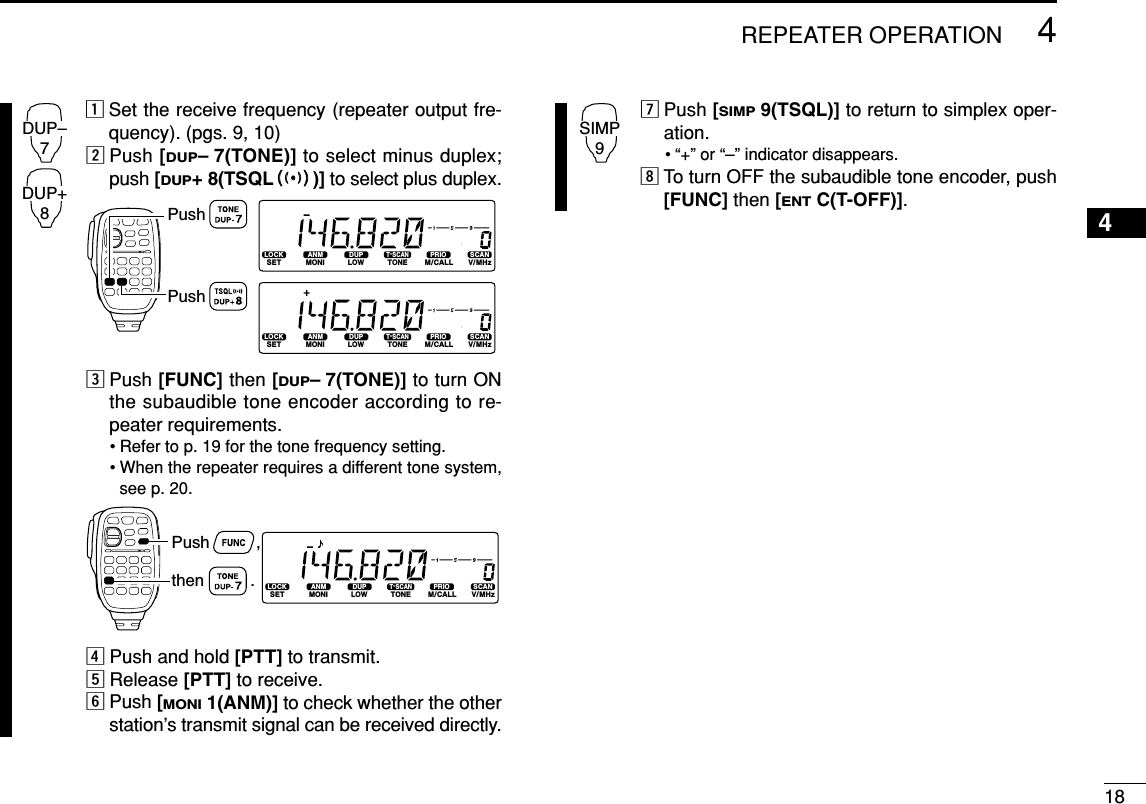 zSet the receive frequency (repeater output fre-quency). (pgs. 9, 10)xPush [DUP–7(TONE)] to select minus duplex;push [DUP+ 8(TSQLSS)] to select plus duplex.cPush [FUNC] then [DUP–7(TONE)] to turn ONthe subaudible tone encoder according to re-peater requirements.• Refer to p. 19 for the tone frequency setting.• When the repeater requires a different tone system,see p. 20.vPush and hold [PTT] to transmit.bRelease [PTT] to receive.nPush [MONI1(ANM)] to check whether the otherstation’s transmit signal can be received directly.mPush [SIMP9(TSQL)] to return to simplex oper-ation.• “+” or “–” indicator disappears.,To turn OFF the subaudible tone encoder, push[FUNC] then [ENTC(T-OFF)].SIMP9LOCKSETANMMONIDUPLOWT-SCANTONEPRIOM/CALLSCANV/MHzDIGITAL PRIO AO BUSYMUTENARMIDLOWPush          ,then          .LOCKSETANMMONIDUPLOWT-SCANTONEPRIOM/CALLSCANV/MHzDIGITAL PRIO AO BUSYMUTENARMIDLOWLOCKSETANMMONIDUPLOWT-SCANTONEPRIOM/CALLSCANV/MHzDIGITAL PRIO AO BUSYMUTENARMIDLOWPushPushDUP–7DUP+8184REPEATER OPERATION4