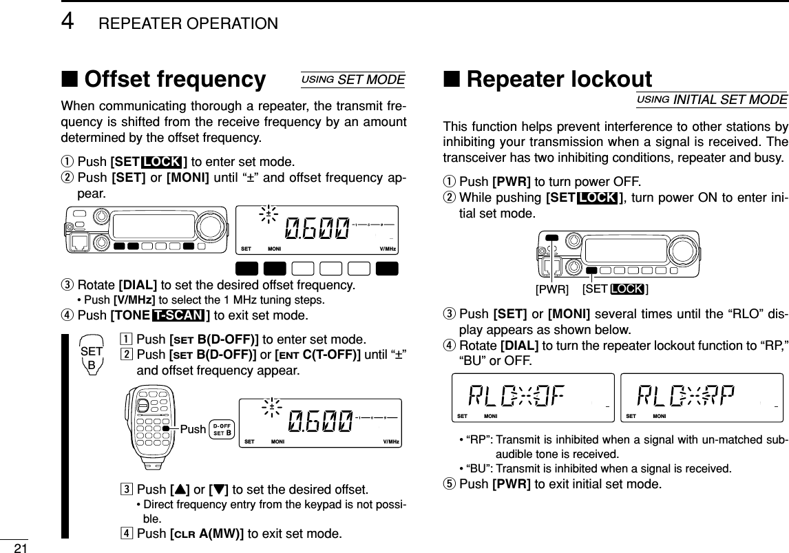 ■Offset frequencyWhen communicating thorough a repeater, the transmit fre-quency is shifted from the receive frequency by an amountdetermined by the offset frequency.qPush [SET ] to enter set mode.wPush [SET] or [MONI] until “±” and offset frequency ap-pear.eRotate [DIAL]to set the desired offset frequency.• Push [V/MHz] to select the 1 MHz tuning steps.rPush [TONE ] to exit set mode.zPush [SETB(D-OFF)] to enter set mode.xPush [SETB(D-OFF)] or [ENTC(T-OFF)] until “±”and offset frequency appear.cPush [YY]or [ZZ]to set the desired offset.• Direct frequency entry from the keypad is not possi-ble.vPush [CLRA(MW)] to exit set mode.■Repeater lockoutThis function helps prevent interference to other stations byinhibiting your transmission when a signal is received. Thetransceiver has two inhibiting conditions, repeater and busy.qPush [PWR] to turn power OFF.wWhile pushing [SET ], turn power ON to enter ini-tial set mode.ePush [SET] or [MONI] several times until the “RLO” dis-play appears as shown below.rRotate [DIAL] to turn the repeater lockout function to “RP,”“BU” or OFF.• “RP”: Transmit is inhibited when a signal with un-matched sub-audible tone is received.• “BU”: Transmit is inhibited when a signal is received.tPush [PWR] to exit initial set mode.LOCKSETANMMONIDUPLOWT-SCANTONEPRIOM/CALLSCANV/MHzDIGITAL PRIO AO BUSYMUTENARMIDLOWLOCKSETANMMONIDUPLOWT-SCANTONEPRIOM/CALLSCANV/MHzDIGITAL PRIO AO BUSYMUTENARMIDLOW[PWR] [SET LOCK ]LOCKUSINGINITIAL SET MODELOCKSETANMMONIDUPLOWT-SCANTONEPRIOM/CALLSCANV/MHzDIGITAL PRIO AO BUSYMUTENARMIDLOWPushSETBT-SCANLOCKSETANMMONIDUPLOWT-SCANTONEPRIOM/CALLSCANV/MHzDIGITAL PRIO AO BUSYMUTENARMIDLOWLOCKUSINGSET MODE214REPEATER OPERATION