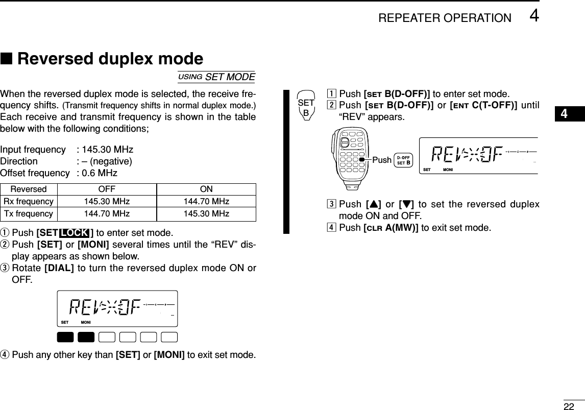 224REPEATER OPERATION4■Reversed duplex modeWhen the reversed duplex mode is selected, the receive fre-quency shifts. (Transmit frequency shifts in normal duplex mode.)Each receive and transmit frequency is shown in the tablebelow with the following conditions;Input frequency : 145.30 MHzDirection : – (negative)Offset frequency : 0.6 MHzqPush [SET ] to enter set mode.wPush [SET] or [MONI] several times until the “REV” dis-play appears as shown below.eRotate [DIAL] to turn the reversed duplex mode ON orOFF.rPush any other key than [SET] or [MONI] to exit set mode.zPush [SETB(D-OFF)] to enter set mode.xPush [SETB(D-OFF)] or [ENTC(T-OFF)] until“REV” appears.cPush  [YY]or  [ZZ]to set the reversed duplexmode ON and OFF.vPush [CLRA(MW)] to exit set mode.LOCKSETANMMONIDUPLOWT-SCANTONEPRIOM/CALLSCANV/MHzDIGITAL PRIO AO BUSYMUTENARMIDLOWPushSETBLOCKSETANMMONIDUPLOWT-SCANTONEPRIOM/CALLSCANV/MHzDIGITAL PRIO AO BUSYMUTENARMIDLOWLOCKUSINGSET MODEReversed OFF ONRx frequency 145.30 MHz 144.70 MHzTx frequency 144.70 MHz 145.30 MHz