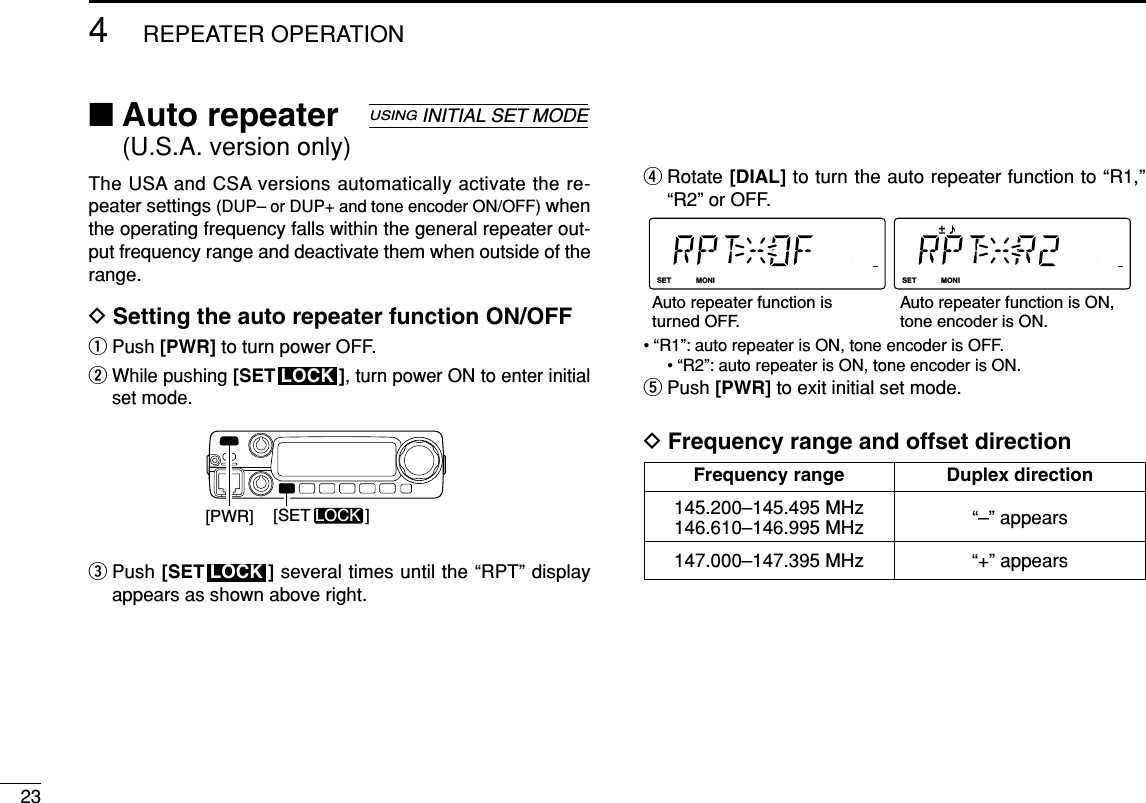 234REPEATER OPERATION■Auto repeater (U.S.A. version only)The USA and CSA versions automatically activate the re-peater settings (DUP– or DUP+ and tone encoder ON/OFF) whenthe operating frequency falls within the general repeater out-put frequency range and deactivate them when outside of therange.DSetting the auto repeater function ON/OFFqPush [PWR] to turn power OFF.wWhile pushing [SET ], turn power ON to enter initialset mode.ePush [SET ] several times until the “RPT” displayappears as shown above right.rRotate [DIAL] to turn the auto repeater function to “R1,”“R2” or OFF.• “R1”: auto repeater is ON, tone encoder is OFF.• “R2”: auto repeater is ON, tone encoder is ON.tPush [PWR] to exit initial set mode.DFrequency range and offset directionLOCKSETANMMONIDUPLOWT-SCANTONEPRIOM/CALLSCANV/MHzDIGITAL PRIO AO BUSYMUTENARMIDLOWLOCKSETANMMONIDUPLOWT-SCANTONEPRIOM/CALLSCANV/MHzDIGITAL PRIO AO BUSYMUTENARMIDLOWAuto repeater function is turned OFF.Auto repeater function is ON,tone encoder is ON.LOCK[PWR] [SET LOCK ]LOCKUSINGINITIAL SET MODEFrequency range Duplex direction145.200–145.495 MHz “–” appears146.610–146.995 MHz147.000–147.395 MHz “+” appears