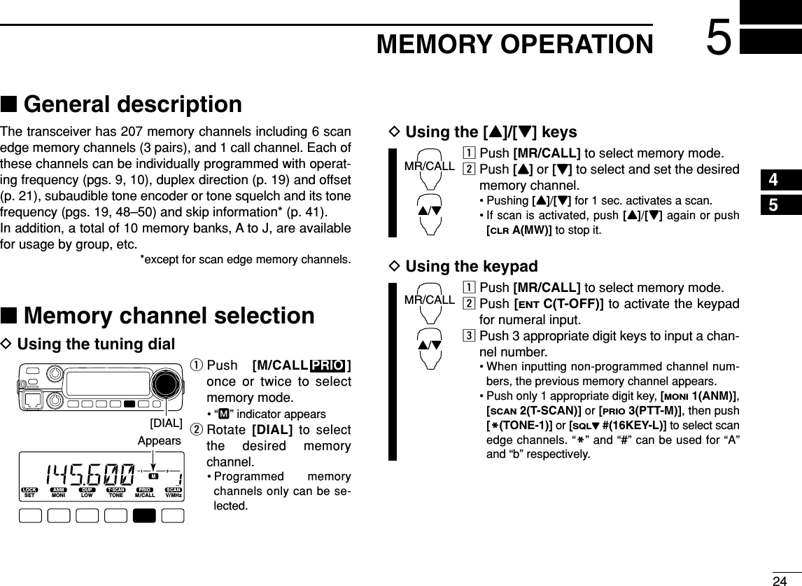 245MEMORY OPERATION45■General descriptionThe transceiver has 207 memory channels including 6 scanedge memory channels (3 pairs), and 1 call channel. Each ofthese channels can be individually programmed with operat-ing frequency (pgs. 9, 10), duplex direction (p. 19) and offset(p. 21), subaudible tone encoder or tone squelch and its tonefrequency (pgs. 19, 48–50) and skip information* (p. 41). In addition, a total of 10 memory banks, A to J, are availablefor usage by group, etc.*except for scan edge memory channels.■Memory channel selectionDUsing the tuning dialqPush  [M/CALL ]once or twice to selectmemory mode.•“M” indicator appearswRotate [DIAL]to selectthe desired memorychannel.• Programmed memorychannels only can be se-lected.DUsing the [Y]/[Z] keyszPush [MR/CALL] to select memory mode.xPush [YY]or [ZZ]to select and set the desiredmemory channel.• Pushing [YY]/[ZZ]for 1 sec. activates a scan.•If scan is activated, push [YY]/[ZZ]again or push[CLRA(MW)] to stop it.DUsing the keypadzPush [MR/CALL] to select memory mode.xPush [ENTC(T-OFF)] to activate the keypadfor numeral input.cPush 3 appropriate digit keys to input a chan-nel number. • When inputting non-programmed channel num-bers, the previous memory channel appears.• Push only 1 appropriate digit key, [MONI1(ANM)],[SCAN2(T-SCAN)] or [PRIO3(PTT-M)], then push[MM(TONE-1)] or [SQLZZ#(16KEY-L)] to select scanedge channels. “MM” and “#” can be used for “A”and “b” respectively.MR/CALLY/ZMR/CALLY/ZPRIOLOCKSETANMMONIDUPLOWT-SCANTONEPRIOM/CALLSCANV/MHzDIGITAL PRIO AO BUSYMUTENARMIDLOW[DIAL]Appears