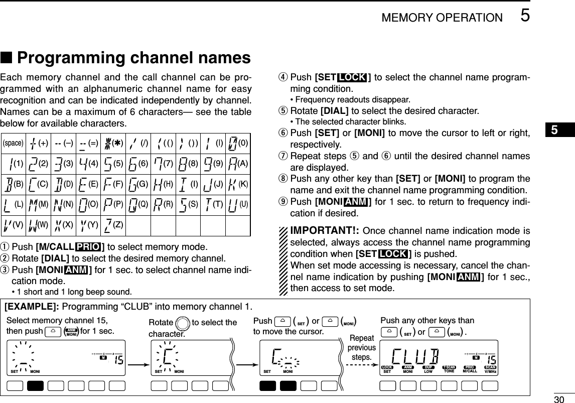 305MEMORY OPERATION5■Programming channel names Each memory channel and the call channel can be pro-grammed with an alphanumeric channel name for easyrecognition and can be indicated independently by channel.Names can be a maximum of 6 characters— see the tablebelow for available characters.qPush [M/CALL ] to select memory mode.wRotate [DIAL]to select the desired memory channel.ePush [MONI ] for 1 sec. to select channel name indi-cation mode.• 1 short and 1 long beep sound.rPush [SET ] to select the channel name program-ming condition.• Frequency readouts disappear.tRotate [DIAL] to select the desired character.• The selected character blinks.yPush [SET] or [MONI] to move the cursor to left or right,respectively.uRepeat steps tand yuntil the desired channel namesare displayed.iPush any other key than [SET] or [MONI] to program thename and exit the channel name programming condition.oPush [MONI ] for 1 sec. to return to frequency indi-cation if desired.IMPORTANT!: Once channel name indication mode isselected, always access the channel name programmingcondition when [SET ] is pushed. When set mode accessing is necessary, cancel the chan-nel name indication by pushing [MONI ] for 1 sec.,then access to set mode.ANMLOCKANMLOCKANMPRIO(1)(B)(L)(V)(+)(2)(C)(M)(W)(–)(3)(D)(N)(X)(=)(4)(E)(O)(Y)(✱)(5)(F)(P)(Z)(/)(6)(G)(Q)(space)(7)(()(H)(R)())(8)(I)(S)(|)(9)(J)(T)(0)(A)(K)(U)[EXAMPLE]: Programming “CLUB” into memory channel 1.LOCKSETANMMONIDUPLOWT-SCANTONEPRIOM/CALLSCANV/MHzDIGITAL PRIO AO BUSYMUTENARMIDLOWLOCKSETANMMONIDUPLOWT-SCANTONEPRIOM/CALLSCANV/MHzDIGITAL PRIO AO BUSYMUTENARMIDLOWLOCKSETANMMONIDUPLOWMUTENARMIDLOWLOCKSETANMMONIDUPLOWMUTENARMIDLOWANMMONI(   )LOCKSET(   ) ANMMONI(   )LOCKSET(   ) ANMMONI(   )Push any other keys than                or                 .Select memory channel 15, then push                for 1 sec.Push                 or         to move the cursor.Rotate        to select the character.Repeatprevioussteps.