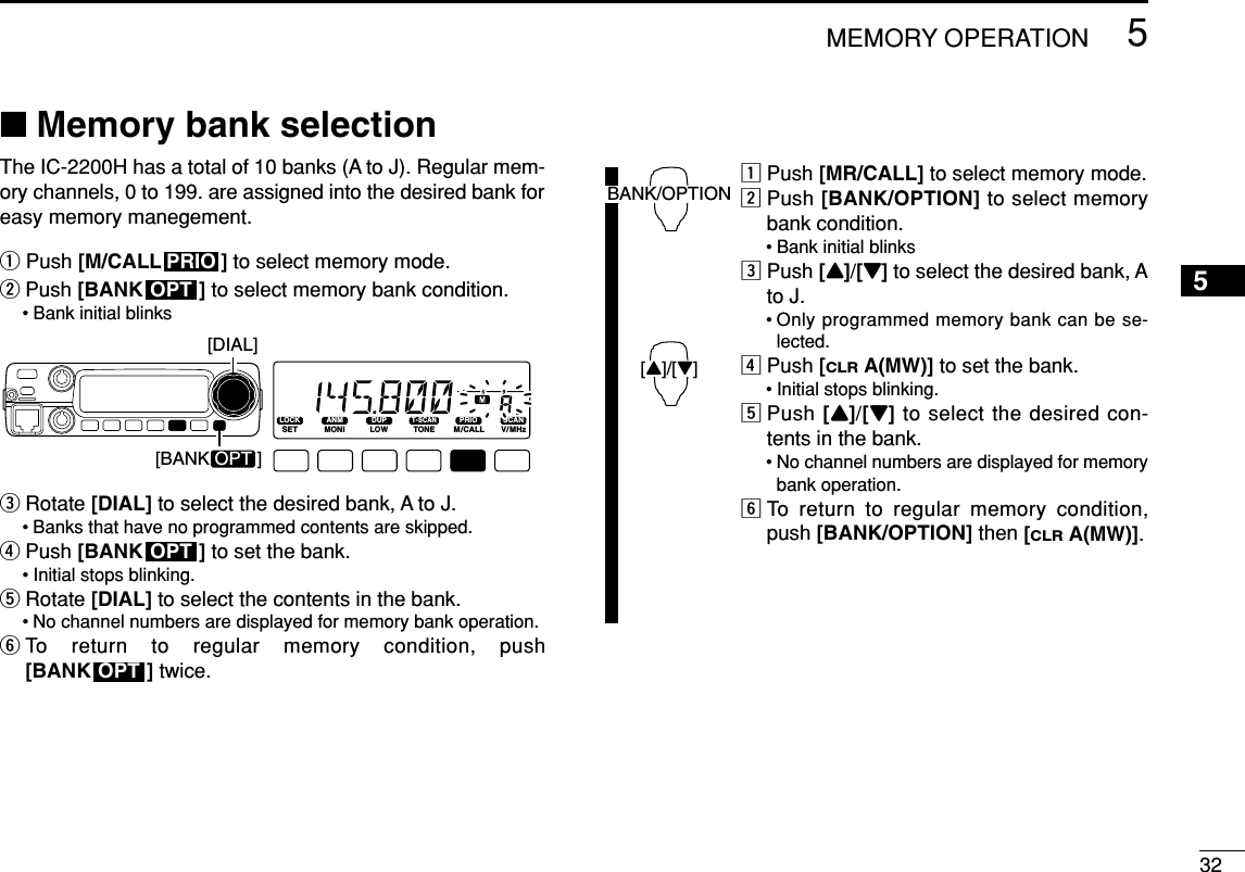325MEMORY OPERATION5■Memory bank selectionThe IC-2200H has a total of 10 banks (A to J). Regular mem-ory channels, 0 to 199. are assigned into the desired bank foreasy memory manegement.qPush [M/CALL ] to select memory mode.wPush [BANK ] to select memory bank condition.• Bank initial blinkseRotate [DIAL] to select the desired bank, A to J.• Banks that have no programmed contents are skipped.rPush [BANK ] to set the bank.• Initial stops blinking.tRotate [DIAL] to select the contents in the bank.• No channel numbers are displayed for memory bank operation.yTo return to regular memory condition, push [BANK ] twice.zPush [MR/CALL] to select memory mode.xPush [BANK/OPTION] to select memorybank condition.• Bank initial blinkscPush [YY]/[ZZ]to select the desired bank, Ato J.• Only programmed memory bank can be se-lected.vPush [CLRA(MW)]to set the bank.• Initial stops blinking.bPush [YY]/[ZZ]to select the desired con-tents in the bank.• No channel numbers are displayed for memorybank operation.nTo return to regular memory condition,push [BANK/OPTION] then [CLRA(MW)].BANK/OPTION[Y]/[Z]OPTOPTLOCKSETANMMONIDUPLOWT-SCANTONEPRIOM/CALLSCANV/MHzDIGITAL PRIO AO BUSYMUTENARMIDLOW[BANK OPT ][DIAL]OPTPRIO