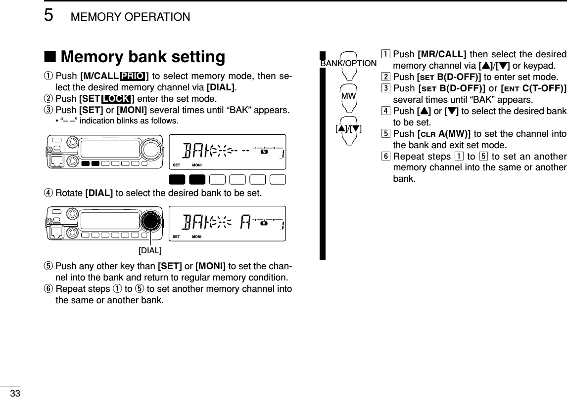 335MEMORY OPERATION■Memory bank settingqPush [M/CALL ] to select memory mode, then se-lect the desired memory channel via [DIAL].wPush [SET ] enter the set mode.ePush [SET] or [MONI] several times until “BAK” appears.• “– –” indication blinks as follows.rRotate [DIAL] to select the desired bank to be set.tPush any other key than [SET] or [MONI] to set the chan-nel into the bank and return to regular memory condition.yRepeat steps qto tto set another memory channel intothe same or another bank.zPush [MR/CALL] then select the desiredmemory channel via [YY]/[ZZ]or keypad.xPush [SETB(D-OFF)] to enter set mode.cPush [SETB(D-OFF)] or [ENTC(T-OFF)]several times until “BAK” appears.vPush [YY]or [ZZ]to select the desired bankto be set.bPush [CLRA(MW)] to set the channel intothe bank and exit set mode.nRepeat steps zto bto set an anothermemory channel into the same or anotherbank.BANK/OPTIONMW[Y]/[Z]LOCKSETANMMONIDUPLOWT-SCANTONEPRIOM/CALLSCANV/MHzDIGITAL PRIO AO BUSYMUTENARMIDLOW[DIAL]LOCKSETANMMONIDUPLOWT-SCANTONEPRIOM/CALLSCANV/MHzDIGITAL PRIO AO BUSYMUTENARMIDLOWLOCKPRIO
