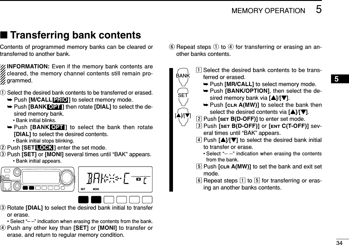 345MEMORY OPERATION5■Transferring bank contentsContents of programmed memory banks can be cleared ortransferred to another bank.INFORMATION: Even if the memory bank contents arecleared, the memory channel contents still remain pro-grammed.qSelect the desired bank contents to be transferred or erased.➥Push [M/CALL ] to select memory mode.➥Push [BANK ] then rotate [DIAL] to select the de-sired memory bank.• Bank initial blinks.➥Push  [BANK ] to select the bank then rotate[DIAL] to select the desired contents.• Bank initial stops blinking.wPush [SET ] enter the set mode.ePush [SET] or [MONI] several times until “BAK” appears.• Bank initial appears.eRotate [DIAL] to select the desired bank initial to transferor erase.• Select “– –” indication when erasing the contents from the bank.rPush any other key than [SET] or [MONI] to transfer orerase. and return to regular memory condition.yRepeat steps qto rfor transferring or erasing an an-other banks contents.zSelect the desired bank contents to be trans-ferred or erased.➥Push [MR/CALL] to select memory mode.➥Push [BANK/OPTION], then select the de-sired memory bank via [YY]/[ZZ].➥Push [CLRA(MW)] to select the bank thenselect the desired contents via [YY]/[ZZ].xPush [SETB(D-OFF)] to enter set mode.cPush [SETB(D-OFF)] or [ENTC(T-OFF)] sev-eral times until “BAK” appears. vPush [YY]/[ZZ]to select the desired bank initialto transfer or erase.• Select “-- --” indication when erasing the contentsfrom the bank.bPush [CLRA(MW)] to set the bank and exit setmode.nRepeat steps zto bfor transferring or eras-ing an another banks contents.BANK[Y]/[Z]SETLOCKSETANMMONIDUPLOWT-SCANTONEPRIOM/CALLSCANV/MHzDIGITAL PRIO AO BUSYMUTENARMIDLOWLOCKOPTOPTPRIO