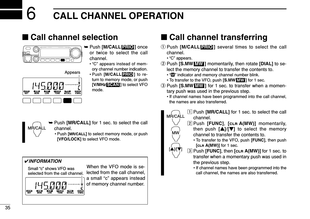 35CALL CHANNEL OPERATION6■Call channel selection➥Push [M/CALL ] onceor twice to select the callchannel.• “C” appears instead of mem-ory channel number indication.• Push [M/CALL ] to re-turn to memory mode, or push[V/MHz ] to select VFOmode.➥Push [MR/CALL] for 1 sec. to select the callchannel.• Push [MR/CALL]to select memory mode, or push[VFO/LOCK] to select VFO mode.■Call channel transferringqPush [M/CALL ] several times to select the callchannel.• “C” appears.wPush [S.MW ] momentarily, then rotate [DIAL] to se-lect the memory channel to transfer the contents to.•“M” indicator and memory channel number blink.• To transfer to the VFO, push [S.MW ] for 1 sec. ePush [S.MW ] for 1 sec. to transfer when a momen-tary push was used in the previous step.• If channel names have been programmed into the call channel,the names are also transferred.zPush [MR/CALL] for 1 sec. to select the callchannel.xPush  [FUNC],  [CLRA(MW)] momentarily,then push [YY]/[ZZ]to select the memorychannel to transfer the contents to.• To transfer to the VFO, push [FUNC], then push[CLRA(MW)] for 1 sec. cPush [FUNC], then [CLRA(MW)] for 1 sec. totransfer when a momentary push was used inthe previous step.• If channel names have been programmed into thecall channel, the names are also transferred.MR/CALLMW[Y]/[Z]MWMWMWPRIOMR/CALLSCANPRIOPRIOLOCKSETANMMONIDUPLOWT-SCANTONEPRIOM/CALLSCANV/MHzDIGITAL PRIO AO BUSYMUTENARMIDLOWAppears✔INFORMATIONWhen the VFO mode is se-lected from the call channel,a small “c” appears insteadof memory channel number. LOCKSETANMMONIDUPLOWT-SCANTONEPRIOM/CALLSCANV/MHzDIGITAL PRIO AO BUSYMUTENARMIDLOWSmall “c” shows VFO was selected from the call channel.