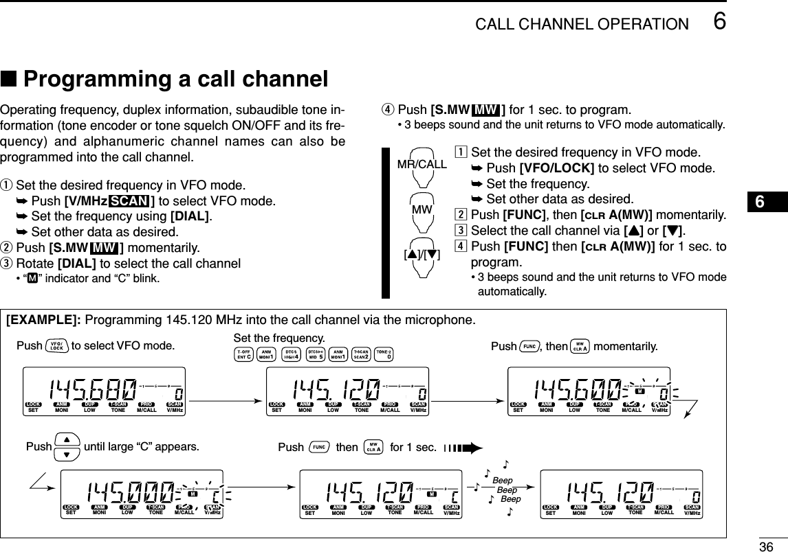 366CALL CHANNEL OPERATION6■Programming a call channelOperating frequency, duplex information, subaudible tone in-formation (tone encoder or tone squelch ON/OFF and its fre-quency) and alphanumeric channel names can also beprogrammed into the call channel.qSet the desired frequency in VFO mode.➥Push [V/MHz ] to select VFO mode.➥Set the frequency using [DIAL].➥Set other data as desired.wPush [S.MW ] momentarily.eRotate [DIAL] to select the call channel•“M” indicator and “C” blink.rPush [S.MW ] for 1 sec. to program.• 3 beeps sound and the unit returns to VFO mode automatically.zSet the desired frequency in VFO mode.➥Push [VFO/LOCK] to select VFO mode.➥Set the frequency.➥Set other data as desired.xPush [FUNC], then [CLRA(MW)] momentarily.cSelect the call channel via [YY]or [ZZ].vPush [FUNC] then [CLRA(MW)] for 1 sec. toprogram.• 3 beeps sound and the unit returns to VFO modeautomatically.MR/CALLMW[Y]/[Z]MWMWSCAN[EXAMPLE]: Programming 145.120 MHz into the call channel via the microphone.LOCKSETANMMONIDUPLOWT-SCANTONEPRIOM/CALLSCANV/MHzDIGITAL PRIO AO BUSYMUTENARMIDLOWLOCKSETANMMONIDUPLOWT-SCANTONEPRIOM/CALLSCANV/MHzDIGITAL PRIO AO BUSYMUTENARMIDLOWLOCKSETANMMONIDUPLOWT-SCANTONEPRIOM/CALLSCANV/MHzDIGITAL PRIO AO BUSYMUTENARMIDLOWLOCKSETANMMONIDUPLOWT-SCANTONEPRIOM/CALLSCANV/MHzDIGITAL PRIO AO BUSYMUTENARMIDLOWLOCKSETANMMONIDUPLOWT-SCANTONEPRIOM/CALLSCANV/MHzDIGITAL PRIO AO BUSYMUTENARMIDLOWLOCKSETANMMONIDUPLOWT-SCANTONEPRIOM/CALLSCANV/MHzDIGITAL PRIO AO BUSYMUTENARMIDLOWBeepBeepBeep“““““Push          then          for 1 sec.  ➠Set the frequency.Push         to select VFO mode. Push       , then        momentarily.Push          until large “C” appears.