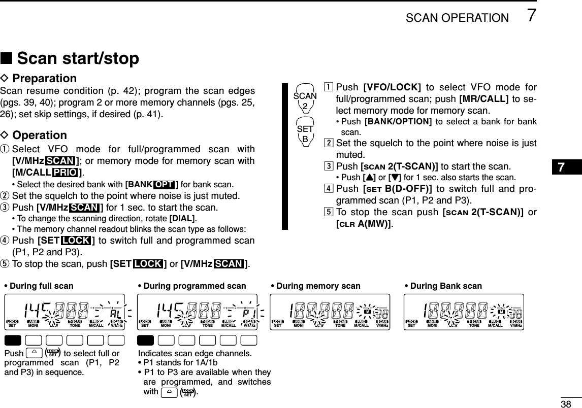387SCAN OPERATION7■Scan start/stopDPreparationScan resume condition (p. 42); program the scan edges(pgs. 39, 40); program 2 or more memory channels (pgs. 25,26); set skip settings, if desired (p. 41).DOperationqSelect VFO mode for full/programmed scan with [V/MHz ]; or memory mode for memory scan with[M/CALL ].• Select the desired bank with [BANK ] for bank scan.wSet the squelch to the point where noise is just muted.ePush [V/MHz ] for 1 sec. to start the scan.• To change the scanning direction, rotate [DIAL].• The memory channel readout blinks the scan type as follows:rPush [SET ] to switch full and programmed scan(P1, P2 and P3).tTo stop the scan, push [SET ] or [V/MHz ].zPush  [VFO/LOCK] to select VFO mode forfull/programmed scan; push [MR/CALL] to se-lect memory mode for memory scan.• Push [BANK/OPTION] to select a bank for bankscan.xSet the squelch to the point where noise is justmuted.cPush [SCAN2(T-SCAN)] to start the scan.• Push [YY]or [ZZ]for 1 sec. also starts the scan.vPush  [SETB(D-OFF)] to switch full and pro-grammed scan (P1, P2 and P3).bTo stop the scan push [SCAN2(T-SCAN)] or[CLRA(MW)].SCAN2SETBSCANLOCKLOCKSCANOPTPRIOSCANLOCKSETANMMONIDUPLOWT-SCANTONEPRIOM/CALLSCANV/MHzDIGITAL PRIO AO BUSYMUTENARMIDLOWLOCKSETANMMONIDUPLOWT-SCANTONEPRIOM/CALLSCANV/MHzDIGITAL PRIO AO BUSYMUTENARMIDLOWLOCKSETANMMONIDUPLOWT-SCANTONEPRIOM/CALLSCANV/MHzDIGITAL PRIO AO BUSYMUTENARMIDLOWLOCKSETANMMONIDUPLOWT-SCANTONEPRIOM/CALLSCANV/MHzDIGITAL PRIO AO BUSYMUTENARMIDLOW• During full scan • During programmed scan • During memory scan • During Bank scanIndicates scan edge channels.• P1 stands for 1A/1b• P1 to P3 are available when they are programmed, and switches with                .Push               to select full or programmed scan (P1, P2 and P3) in sequence.LOCKSET(   )LOCKSET(   )