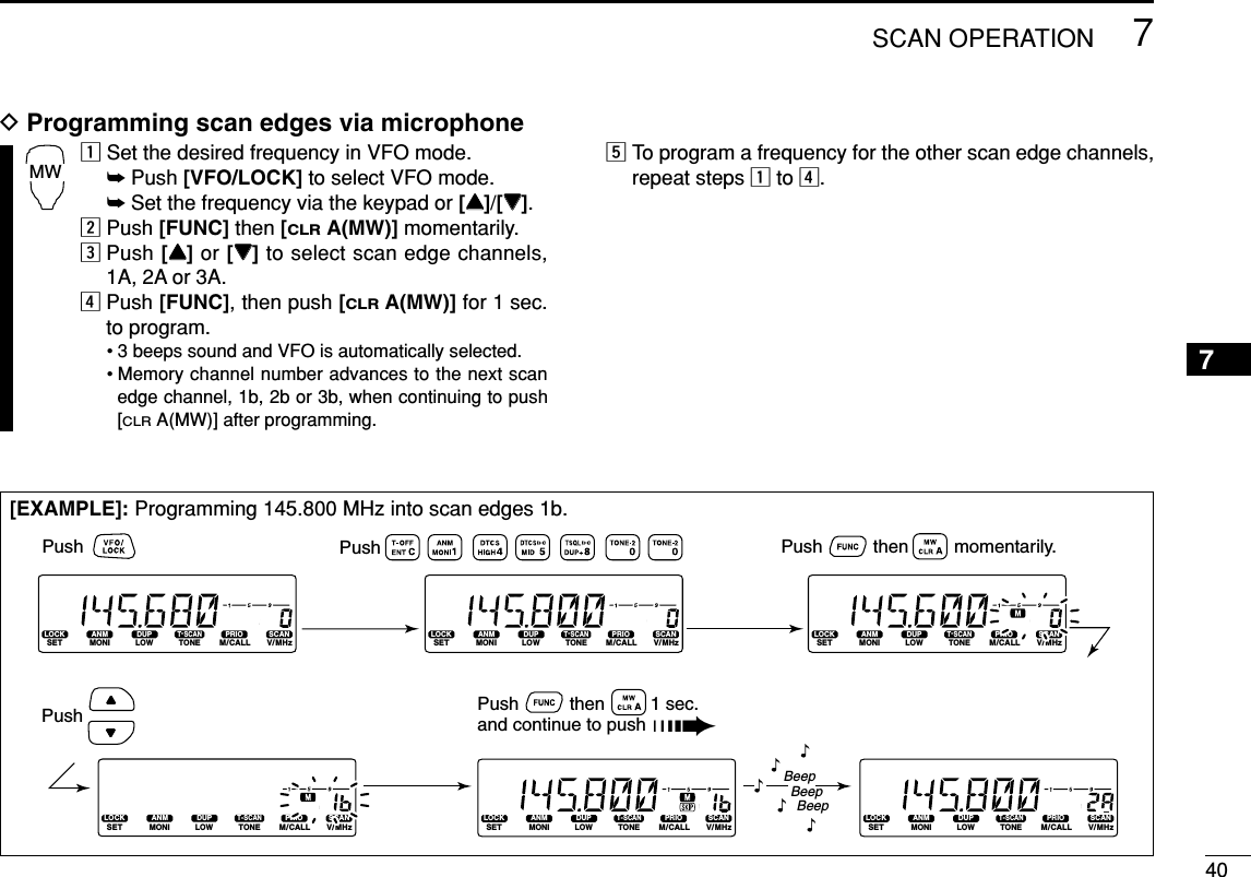 407SCAN OPERATION7DProgramming scan edges via microphonezSet the desired frequency in VFO mode.➥Push [VFO/LOCK] to select VFO mode.➥Set the frequency via the keypad or [YY]/[ZZ].xPush [FUNC] then [CLRA(MW)] momentarily.cPush [YY]or [ZZ]to select scan edge channels,1A, 2A or 3A.vPush [FUNC], then push [CLRA(MW)] for 1 sec.to program.• 3 beeps sound and VFO is automatically selected.• Memory channel number advances to the next scanedge channel, 1b, 2b or 3b, when continuing to push[CLRA(MW)] after programming.bTo program a frequency for the other scan edge channels,repeat steps zto v.MW[EXAMPLE]: Programming 145.800 MHz into scan edges 1b.LOCKSETANMMONIDUPLOWT-SCANTONEPRIOM/CALLSCANV/MHzDIGITAL PRIO AO BUSYMUTENARMIDLOWLOCKSETANMMONIDUPLOWT-SCANTONEPRIOM/CALLSCANV/MHzDIGITAL PRIO AO BUSYMUTENARMIDLOWLOCKSETANMMONIDUPLOWT-SCANTONEPRIOM/CALLSCANV/MHzDIGITAL PRIO AO BUSYMUTENARMIDLOWLOCKSETANMMONIDUPLOWT-SCANTONEPRIOM/CALLSCANV/MHzDIGITAL PRIO AO BUSYMUTENARMIDLOWLOCKSETANMMONIDUPLOWT-SCANTONEPRIOM/CALLSCANV/MHzDIGITAL PRIO AO BUSYMUTENARMIDLOWLOCKSETANMMONIDUPLOWT-SCANTONEPRIOM/CALLSCANV/MHzDIGITAL PRIO AO BUSYMUTENARMIDLOWBeepBeepBeep“““““Push Push          then         momentarily.Push Push          then         1 sec. and continue to push ➠Push