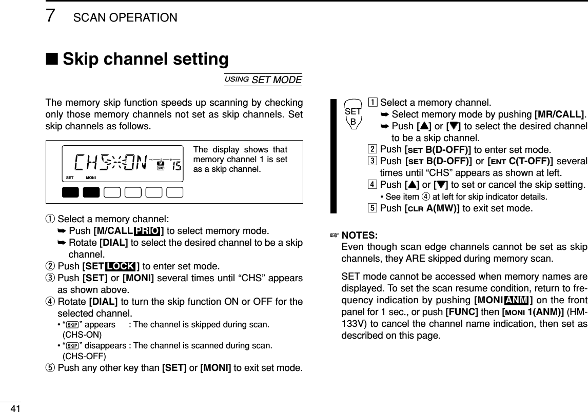 417SCAN OPERATION■Skip channel settingThe memory skip function speeds up scanning by checkingonly those memory channels not set as skip channels. Setskip channels as follows.qSelect a memory channel:➥Push [M/CALL ] to select memory mode.➥Rotate [DIAL] to select the desired channel to be a skipchannel.wPush [SET ] to enter set mode.ePush [SET] or [MONI] several times until “CHS” appearsas shown above.rRotate [DIAL] to turn the skip function ON or OFF for theselected channel.•“~” appears : The channel is skipped during scan. (CHS-ON)•“~” disappears : The channel is scanned during scan.(CHS-OFF)tPush any other key than [SET] or [MONI] to exit set mode.zSelect a memory channel.➥Select memory mode by pushing [MR/CALL].➥Push [YY]or [ZZ]to select the desired channelto be a skip channel.xPush [SETB(D-OFF)] to enter set mode.cPush [SETB(D-OFF)] or [ENTC(T-OFF)] severaltimes until “CHS” appears as shown at left.vPush [YY]or [ZZ]to set or cancel the skip setting.• See item rat left for skip indicator details.bPush [CLRA(MW)] to exit set mode.☞NOTES:Even though scan edge channels cannot be set as skipchannels, they ARE skipped during memory scan.SET mode cannot be accessed when memory names aredisplayed. To set the scan resume condition, return to fre-quency indication by pushing [MONI ] on the frontpanel for 1 sec., or push [FUNC] then [MONI1(ANM)] (HM-133V) to cancel the channel name indication, then set asdescribed on this page.ANMSETBLOCKPRIOLOCKSETANMMONIDUPLOWT-SCANTONEPRIOM/CALLSCANV/MHzDIGITAL PRIO AO BUSYMUTENARMIDLOWThe display shows that memory channel 1 is set as a skip channel.USINGSET MODE