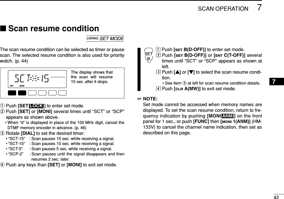 427SCAN OPERATION7■Scan resume conditionThe scan resume condition can be selected as timer or pausescan. The selected resume condition is also used for prioritywatch. (p. 44)qPush [SET ] to enter set mode.wPush [SET] or [MONI] several times until “SCT” or “SCP”appears as shown above.• When “d” is displayed in place of the 100 MHz digit, cancel theDTMF memory encoder in advance. (p. 46)eRotate [DIAL] to set the desired timer:• “SCT-15” : Scan pauses 15 sec. while receiving a signal.• “SCT-10” : Scan pauses 10 sec. while receiving a signal.• “SCT-5” : Scan pauses 5 sec. while receiving a signal.• “SCP-2” : Scan pauses until the signal disappears and thenresumes 2 sec. later.rPush any keys than [SET] or [MONI] to exit set mode.zPush [SETB(D-OFF)] to enter set mode.xPush [SETB(D-OFF)] or [ENTC(T-OFF)] severaltimes until “SCT” or “SCP” appears as shown atleft.cPush [YY]or [ZZ]to select the scan resume condi-tion.• See item eat left for scan resume condition details.vPush [CLRA(MW)] to exit set mode.☞NOTE: Set mode cannot be accessed when memory names aredisplayed. To set the scan resume condition, return to fre-quency indication by pushing [MONI ] on the frontpanel for 1 sec., or push [FUNC] then [MONI1(ANM)] (HM-133V) to cancel the channel name indication, then set asdescribed on this page.ANMSETBLOCKLOCKSETANMMONIDUPLOWT-SCANTONEPRIOM/CALLSCANV/MHzDIGITAL PRIO AO BUSYMUTENARMIDLOWThe display shows that the scan will resume 15 sec. after it stops.USINGSET MODE