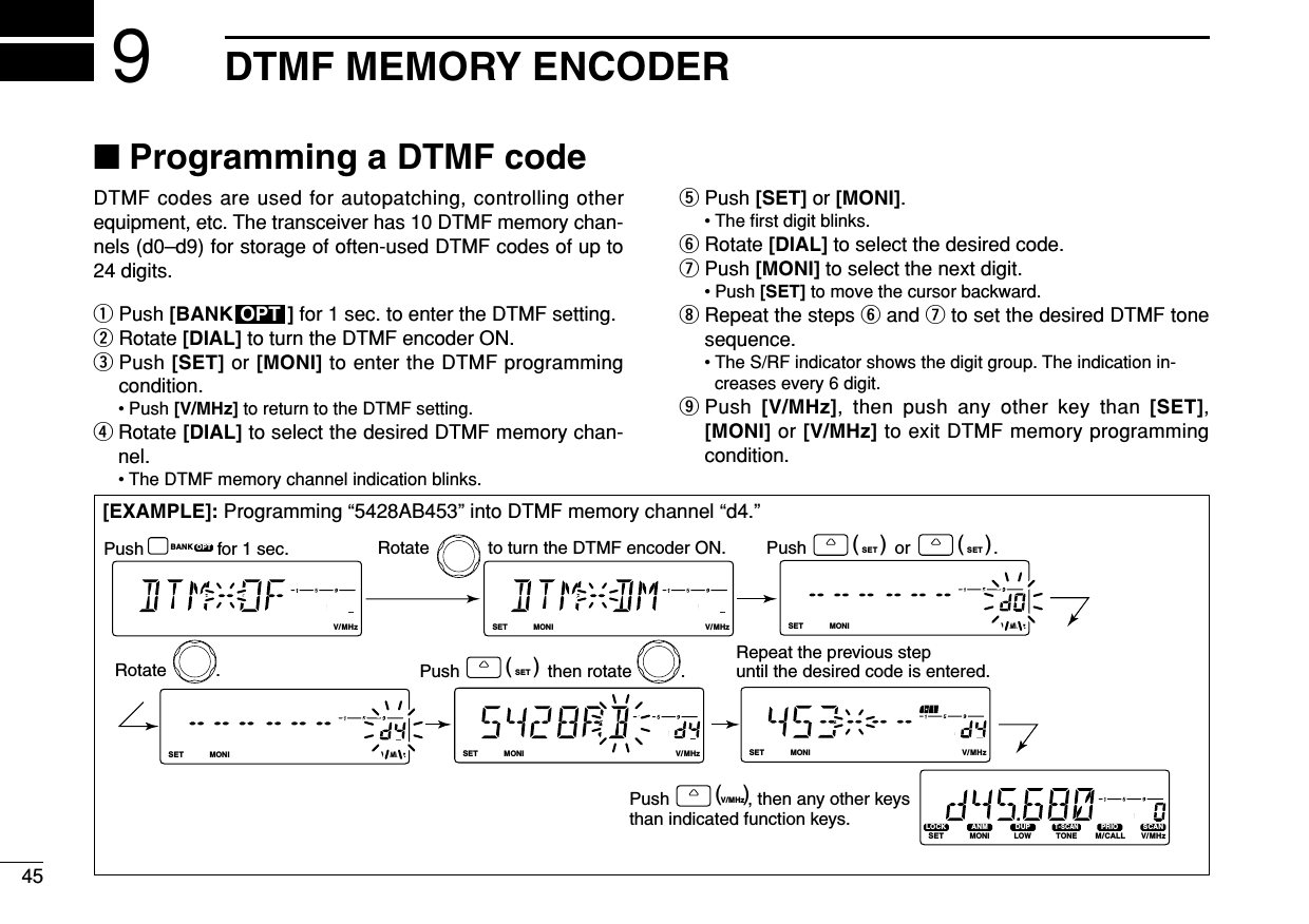 45DTMF MEMORY ENCODER9■Programming a DTMF codeDTMF codes are used for autopatching, controlling otherequipment, etc. The transceiver has 10 DTMF memory chan-nels (d0–d9) for storage of often-used DTMF codes of up to24 digits.qPush [BANK ] for 1 sec. to enter the DTMF setting.wRotate [DIAL] to turn the DTMF encoder ON.ePush [SET] or [MONI] to enter the DTMF programmingcondition.• Push [V/MHz] to return to the DTMF setting.rRotate [DIAL] to select the desired DTMF memory chan-nel.• The DTMF memory channel indication blinks.tPush [SET] or [MONI].• The ﬁrst digit blinks.yRotate [DIAL] to select the desired code.uPush [MONI] to select the next digit.• Push [SET] to move the cursor backward.iRepeat the steps yand uto set the desired DTMF tonesequence.• The S/RF indicator shows the digit group. The indication in-creases every 6 digit.oPush  [V/MHz], then push any other key than [SET],[MONI] or [V/MHz] to exit DTMF memory programmingcondition.OPT[EXAMPLE]: Programming “5428AB453” into DTMF memory channel “d4.”LOCKSETANMMONIDUPLOWT-SCANTONEPRIOM/CALLSCANV/MHzDIGITAL PRIO AO BUSYMUTENARMIDLOWLOCKSETANMMONIDUPLOWT-SCANTONEPRIOM/CALLSCANV/MHzDIGITAL PRIO AO BUSYMUTENARMIDLOWLOCKSETANMMONIDUPLOWT-SCANTONEPRIOM/CALLSCANV/MHzDIGITAL PRIO AO BUSYMUTENARMIDLOWLOCKSETANMMONIDUPLOWT-SCANTONEPRIOM/CALLSCANV/MHzDIGITAL PRIO AO BUSYMUTENARMIDLOWLOCKSETANMMONIDUPLOWT-SCANTONEPRIOM/CALLSCANV/MHzDIGITAL PRIO AO BUSYMUTENARMIDLOWLOCKSETANMMONIDUPLOWT-SCANTONEPRIOM/CALLSCANV/MHzDIGITAL PRIO AO BUSYMUTENARMIDLOWLOCKSETANMMONIDUPLOWT-SCANTONEPRIOM/CALLSCANV/MHzDIGITAL PRIO AO BUSYMUTENARMIDLOWOPTBANK SET(   ) SET(   )Push                  or                 .V/MHz(   )Push                , then any other keys than indicated function keys.SET(   )Push                  then rotate          .Repeat the previous step until the desired code is entered.Rotate            to turn the DTMF encoder ON.Rotate          .Push               for 1 sec.